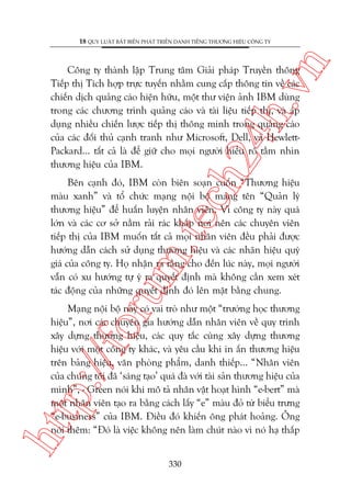 n

18 QUY LUÊÅT BÊËT BIÏËN PHAÁT TRIÏÍN DANH TIÏËNG THÛÚNG HIÏÅU CÖNG TY

ch
24
h.v

Cöng ty thaânh lêåp Trung têm Giaãi phaáp Truyïìn thöng
Tiïëp thõ Tñch húåp trûåc tuyïën nhùçm cung cêëp thöng tin vïì caác
chiïën dõch quaãng caáo hiïån hûäu, möåt thû viïån aãnh IBM duâng
trong caác chûúng trònh quaãng caáo vaâ taâi liïåu tiïëp thõ, vaâ aáp
duång nhiïìu chiïën lûúåc tiïëp thõ thöng minh trong quaãng caáo
cuãa caác àöëi thuã caånh tranh nhû Microsoft, Dell, vaâ HewlettPackard... têët caã laâ àïí giûä cho moåi ngûúâi hiïíu roä têìm nhòn
thûúng hiïåu cuãa IBM.

oru

m.
te

Bïn caånh àoá, IBM coân biïn soaån cuöën “Thûúng hiïåu
maâu xanh” vaâ töí chûác maång nöåi böå mang tïn “Quaãn lyá
thûúng hiïåu” àïí huêën luyïån nhên viïn. Vò cöng ty naây quaá
lúán vaâ caác cú súã nùçm raãi raác khùæp núi nïn caác chuyïn viïn
tiïëp thõ cuãa IBM muöën têët caã moåi nhên viïn àïìu phaãi àûúåc
hûúáng dêîn caách sûã duång thûúng hiïåu vaâ caác nhaän hiïåu quyá
giaá cuãa cöng ty. Hoå nhêån ra rùçng cho àïën luác naây, moåi ngûúâi
vêîn coá xu hûúáng tûå yá ra quyïët àõnh maâ khöng cêìn xem xeát
taác àöång cuãa nhûäng quyïët àõnh àoá lïn mùåt bùçng chung.

htt

p:/
/f

Maång nöåi böå naây coá vai troâ nhû möåt “trûúâng hoåc thûúng
hiïåu”, núi caác chuyïn gia hûúáng dêîn nhên viïn vïì quy trònh
xêy dûång thûúng hiïåu, caác quy tùæc cuâng xêy dûång thûúng
hiïåu vúái möåt cöng ty khaác, vaâ yïu cêìu khi in êën thûúng hiïåu
trïn baãng hiïåu, vùn phoâng phêím, danh thiïëp... “Nhên viïn
cuãa chuáng töi àaä ‘saáng taåo’ quaá àaâ vúái taâi saãn thûúng hiïåu cuãa
mònh”, - Green noái khi mö taã nhên vêåt hoaåt hònh “e-bert” maâ
möåt nhên viïn taåo ra bùçng caách lêëy “e” maâu àoã tûâ biïíu trûng
“e-business” cuãa IBM. Àiïìu àoá khiïën öng phaát hoaãng. Öng
noái thïm: “Àoá laâ viïåc khöng nïn laâm chuát naâo vò noá haå thêëp
330

 