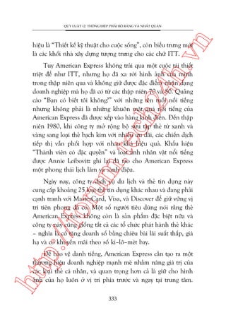n

QUY LUÊÅT 12: THÖNG ÀIÏÅP PHAÃI ROÄ RAÂNG VAÂ NHÊËT QUAÁN

ch
24
h.v

hiïåu laâ “Thiïët kïë kyä thuêåt cho cuöåc söëng”, coân biïíu trûng múái
laâ caác khöëi nhaâ xêy dûång tûúång trûng cho caác chûä ITT.

m.
te

Tuy American Express khöng traãi qua möåt cuöåc taái thiïët
triïåt àïí nhû ITT, nhûng hoå àaä xa rúâi hònh aãnh cuãa mònh
trong thêåp niïn qua vaâ khöng giûä àûúåc àùåc àiïím nhêån daång
doanh nghiïåp maâ hoå àaä coá tûâ caác thêåp niïn 70 vaâ 80. Quaãng
caáo “Baån coá biïët töi khöng?” vúái nhûäng tïn tuöíi nöíi tiïëng
nhûng khöng phaãi laâ nhûäng khuön mùåt quaá nöíi tiïëng cuãa
American Express àaä àûúåc xïëp vaâo haâng kinh àiïín. Àïën thêåp
niïn 1980, khi cöng ty múã röång böå sûu têåp theã tûâ xanh vaâ
vaâng sang loaåi theã baåch kim vúái nhiïìu ûu àaäi, caác chiïën dõch
tiïëp thõ vêîn phöëi húåp vúái nhau khaá hiïåu quaã. Khêíu hiïåu
“Thaânh viïn coá àùåc quyïìn” vaâ loaåt aãnh nhên vêåt nöíi tiïëng
àûúåc Annie Leibovitz ghi laåi àaä taåo cho American Express
möåt phong thaái lõch laäm vaâ saânh àiïåu.

p:/
/f

oru

Ngaây nay, cöng ty dõch vuå du lõch vaâ theã tñn duång naây
cung cêëp khoaãng 25 loaåi theã tñn duång khaác nhau vaâ àang phaãi
caånh tranh vúái MasterCard, Visa, vaâ Discover àïí giûä vûäng võ
trñ tiïn phong àaä coá. Möåt söë ngûúâi tiïu duâng noái rùçng theã
American Express khöng coân laâ saãn phêím àùåc biïåt nûäa vaâ
cöng ty naây cuäng giöëng têët caã caác töí chûác phaát haânh theã khaác
– nghôa laâ cöë tùng doanh söë bùçng chiïu baâi laäi suêët thêëp, giaá
haå vaâ coá khuyïën maäi theo söë ki–lö–meát bay.

htt

Àïí baão vïå danh tiïëng, American Express cêìn taåo ra möåt
thûúng hiïåu doanh nghiïåp maånh meä nhùçm nêng giaá trõ cuãa
caác loaåi theã caá nhên, vaâ quan troång hún caã laâ giûä cho hònh
aãnh cuãa hoå luön úã võ trñ phña trûúác vaâ ngay taåi trung têm.
333

 