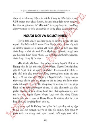 n

18 QUY LUÊÅT BÊËT BIÏËN PHAÁT TRIÏÍN DANH TIÏËNG THÛÚNG HIÏÅU CÖNG TY

ch
24
h.v

àûúåc võ trñ thûúng hiïåu cuãa mònh. Cöng ty biïën biïíu trûng
UPS thaânh möåt chiïëc khiïn, boã goái haâng thùæt nú úã trïn, vaâ
bùæt àêìu tûå goåi mònh laâ “Maâu nêu” trong quaãng caáo cho àöìng
àiïåu vúái maâu sö-cö-la cuãa xe taãi vaâ àöìng phuåc cuãa nhên viïn.

NGÛÚÂI DÚI VAÂ NGÛÚÂI NHÏåN

m.
te

Àêy laâ trêån chiïën cuãa hai trong söë nhûäng nhên vêåt siïu
maånh. Lêëy böëi caãnh laâ nûúác Àan Maåch, cuöåc chiïën naây noái
vïì nhûäng ngûúâi seä laâ nhên vêåt haânh àöång kïë tiïëp cuãa Têåp
àoaân Lego – nhaâ saãn xuêët Àan Maåch gêìn 80 tuöíi, taác giaã cuãa
caác böå gheáp hònh bùçng nhûåa. Luác naây àêy, danh tiïëng cuãa têåp
àoaân Lego àang bõ àe doåa.

p:/
/f

oru

Mêu thuêîn àaä àûúåc hêm noáng, nhûng Ngûúâi Dúi toã ra
khöng phaãi laâ àöëi thuã cuãa Ngûúâi Nhïån. Ngûúâi Dúi chó àún
giaãn laâ “quaá bñ êín vaâ quaá chñn chùæn”, Francesco Ciccolella –
phoá chuã tõch phuå traách xêy dûång thûúng hiïåu toaân cêìu cuãa
Lego – àaä noái nhû vêåy. “Nhûng úã Ngûúâi Nhïån, chuáng ta caãm
thêëy cuöåc chiïën giûäa caái thiïån vaâ caái aác àûúåc thïí hiïån theo
caách tñch cûåc”. Lego tûâ lêu àaä quaãng baá nhûäng troâ chúi giuáp
khúi múã trñ tûúãng tûúång úã treã em, vaâ viïåc phaát triïín caác saãn
phêím baåo lûåc seä laâm sûát meã hònh aãnh nhêët quaán cuãa hoå. Vêåy
maâ luác naây, ngoaâi Ngûúâi Nhïån, Lego coân cho rùçng Chiïën
tranh giûäa caác vò sao vaâ Harry Potter laâ nhûäng chuã àïì phuâ
húåp cho caác böå gheáp hònh cuãa hoå.

htt

Nhûng quaã laâ khöng àún giaãn àïí Lego duy trò sûå têåp
trung vaâo caác nguyïn tùæc vaâ di saãn cuãa mònh. Khi cöng ty
phaát triïín vaâ trong cuöåc caånh tranh möîi ngaây möåt khùæc
336

 