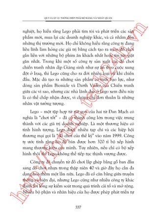n

QUY LUÊÅT 12: THÖNG ÀIÏÅP PHAÃI ROÄ RAÂNG VAÂ NHÊËT QUAÁN

m.
te

ch
24
h.v

nghiïåt, hoå hiïíu rùçng Lego phaãi tòm toâi vaâ phaát triïín caác saãn
phêím múái, mua laåi caác doanh nghiïåp khaác, vaâ caã nhùæm àïën
nhûäng thõ trûúâng múái. Hoå chó khöng hiïíu rùçng cöng ty àang
liïìu lônh laâm hoãng caác giaá trõ bùçng caách taåo ra moán àöì chúi
gùæn liïìn vúái nhûäng böå phim ùn khaách nhêët hoùåc tin tûác giêåt
gên nhêët. Trong khi möåt söë cöng ty saãn xuêët caác àöì chúi
chiïën tranh nhên dõp Giaáng sinh nhû sûå ùn theo cuöåc xung
àöåt úã Iraq, thò Lego cuäng cho ra àúâi nhiïìu loaåi vuä khñ chiïën
àêëu. Mùåc duâ taåo ra nhûäng saãn phêím coá tñnh baåo lûåc, nhû
doâng saãn phêím Bionicle vaâ Darth Vader cuãa Chiïën tranh
giûäa caác vò sao, nhûng caác nhaâ laänh àaåo úã Lego xem àiïìu naây
laâ coá thïí chêëp nhêån àûúåc, vò chuáng chó àún thuêìn laâ nhûäng
nhên vêåt tûúãng tûúång.

p:/
/f

oru

Lego – möåt têåp húåp tûâ ruát goån cuãa hai tûâ Àan Maåch coá
nghôa laâ “chúi töët” – àaä coá thaânh cöng lúán trong viïåc trung
thaânh vúái caác giaá trõ doanh nghiïåp. Laâ möåt thûúng hiïåu coá
tñnh hònh tûúång, Lego àûúåc nhiïìu taåp chñ vaâ caác hiïåp höåi
thûúng maåi goåi laâ “àöì chúi cuãa thïë kyã” vaâo nùm 1999. Cöng
ty ûúác tñnh rùçng hoå àaä baán àûúåc hún 320 tó böå xïëp hònh
mang thûúng hiïåu cuãa mònh. Tuy nhiïn, nïëu chó coá böå xïëp
hònh thöi thò Lego khöng thïí tiïëp tuåc thõnh vûúång àûúåc.

htt

Cöng ty àaä chuyïín tûâ àöì chúi lùæp gheáp bùçng göî ban àêìu
sang àöì chúi nhûåa trong thêåp niïn 40 vaâ giúâ àêy hoå cêìn àa
daång hoáa thïm möåt lêìn nûäa. Lego àaä cöë cên bùçng giûäa truyïìn
thöëng vaâ hiïån àaåi, nhûng Lego cuäng nhû nhiïìu cöng ty khaác
àaânh lúi loãng sûå kiïím soaát trong quaá trònh caãi töí vaâ múã röång.
Nhiïìu böå phêån vaâ nhaän hiïåu cuãa hoå àûúåc pheáp phaát triïín tûå
337

 