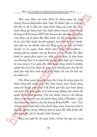 n

18 QUY LUÊÅT BÊËT BIÏËN PHAÁT TRIÏÍN DANH TIÏËNG THÛÚNG HIÏÅU CÖNG TY

m.
te

ch
24
h.v

Möåt cuöåc khaão saát nùm 2003 do haäng quan hïå cöng
chuáng Burson-Marsteller thûåc hiïån àaä khaám phaá ra möåt chi
tiïët thuá võ: àa söë àïìu cho rùçng danh tiïëng cuãa giaám àöëc àiïìu
haânh àaáng giaá bùçng möåt nûãa danh tiïëng cöng ty. Con söë naây
àaä tùng tûâ 40% (nùm 1997), khi Burson lêìn àêìu tiïn thûåc hiïån
cuöåc khaão saát vïì giaám àöëc àiïìu haânh vúái àöëi tûúång àûúåc hoãi
laâ caác nhaâ àiïìu haânh doanh nghiïåp, nhaâ phên tñch taâi chñnh,
nhaâ àêìu tû, caác thaânh viïn höåi àöìng quaãn trõ, baáo chñ kinh
doanh vaâ caác quan chûác chñnh phuã. Leslie Gaines-Ross –
trûúãng phoâng nghiïn cûáu taåi Burson – noái: “Giaám àöëc àiïìu
haânh laâ ngûúâi phaát ngön cao nhêët cuãa töí chûác, laâ hiïån thên
cuãa thûúng hiïåu vaâ laâ ngûúâi kïët nöëi quaá khûá, hiïån taåi vaâ tûúng
lai cuãa cöng ty. Caác giaám àöëc àiïìu haânh cuäng chñnh laâ nhûäng
ngûúâi baão höå vaâ hoå àûúåc kyâ voång laâ seä chuyïín giao cho thïë hïå
laänh àaåo tiïëp theo möåt danh tiïëng thêåm chñ coân töët hún luác
hoå nhêån noá”.

htt

p:/
/f

oru

Höåi àöìng quaãn trõ ngaây caâng chuá troång kyä nùng quaãn trõ
danh tiïëng khi choån giaám àöëc àiïìu haânh múái. Danh tiïëng
cuäng trúã thaânh möåt yïëu töë àïí àaánh giaá hiïåu quaã hoaåt àöång
cuãa giaám àöëc àiïìu haânh vaâ laâ möåt trong nhûäng tiïu chuêín àïí
quyïët àõnh khen thûúãng. Vêåy maâ nhiïìu cöng ty vêîn khöng
nhêån ra giaá trõ troån veån cuãa danh tiïëng. John Gilfeather – phoá
chuã tõch haäng nghiïn cûáu thõ trûúâng RoperASW – noái: “Caác
cöng ty phaãi nhêån thêëy rùçng danh tiïëng ngaây caâng mai möåt laâ
vêën àïì nghiïm troång. Nhûng möåt söë giaám àöëc àiïìu haânh vêîn
cho rùçng àêëy chó laâ chuyïån bònh thûúâng”.
Kiïíu suy nghô àoá rêët nguy hiïím. Chûa bao giúâ caác cöng
32

 