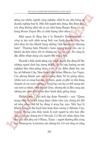 n

QUY LUÊÅT 12: THÖNG ÀIÏÅP PHAÃI ROÄ RAÂNG VAÂ NHÊËT QUAÁN

ch
24
h.v

tiïëng cuãa nhiïìu ngaânh cöng nghiïåp, nhêët laâ caác nhaâ haâng vaâ
doanh nghiïåp baán leã. Hêìu hïët ngûúâi tiïu duâng, khi àûúåc hoãi,
noái rùçng khöng phaãi têët caã caác nhaâ haâng Burger King vaâ cûãa
haâng Home Depot àïìu coá chêët lûúång nhû nhau.

Möåt ngoaåi lïå àaáng lûu yá laâ Harrah’s Entertainment –
cöng ty tïn tuöíi nhêët trong lônh vûåc kinh doanh soâng baåc
nhúâ àem laåi cho khaách haâng nhûäng “traãi nghiïåm coá thûúng
hiïåu”. Thûúng hiïåu Harrah’s luön tûúång trûng cho caác võ
khaách du lõch nhaân röîi vaâ nhûäng tay baåc coâ con. Àoá cuäng laâ
àùåc àiïím nhêån daång cuãa ngûúâi Myä trung lûu.

oru

m.
te

Harrah’s thêëy danh tiïëng cuãa mònh maånh lïn àaáng kïí khi
nhûäng ngûúâi chúi baåc trung thaânh cuãa hoå têån hûúãng sûå traãi
nghiïåm hêìu nhû giöëng nhau úã têët caã caác àiïím àaánh baåc cuãa
hoå, tûâ Atlantic City, New Jersey, àïën Joliet, Illinois, Las Vegas.
Caác phoâng khaách saån cuãa hoå cuäng àûúåc böë trñ giöëng nhau,
nhiïìu núi coá cuâng loaåi tiïåc tûå choån, quaán caâ phï vaâ nhaâ haâng
chuyïn vïì caác moán nûúáng... Soâng baåc cuãa hoå coá thïí mang tïn
cuãa möåt caá nhên, nhû Mardi Gras, nhûng têët caã àïìu cung cêëp
nhûäng troâ chúi nhû nhau theo hònh thûác giöëng nhau.

htt

p:/
/f

Philip Satre – chuã tõch têåp àoaân Harrah’s - noái: “Quan
troång nhêët laâ khaách haâng àûúåc nhên viïn cuãa chuáng töi àöëi
xûã nhû nhau, bêët kïí hoå àang úã soâng baåc naâo. Nïëu baån laâ
khaách haâng coá theã baåch kim hoùåc kim cûúng úã Atlantic City,
baån seä khöng caãm thêëy mònh laâ möåt ngûúâi laå nïëu baån àïën
caác cú súã cuãa chuáng töi úã Nevada. Coá lêìn töi nhêån àûúåc bûác
thû cuãa möåt phuå nûä úã Plano, Texas – ngûúâi thûúâng àïën soâng
baåc Shreveport, Louisiana cuãa chuáng töi. Cö noái rùçng cö cuäng
343

 