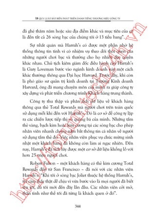 n

18 QUY LUÊÅT BÊËT BIÏËN PHAÁT TRIÏÍN DANH TIÏËNG THÛÚNG HIÏÅU CÖNG TY

ch
24
h.v

àaä gheá thùm nùm hoùåc saáu àõa àiïím khaác vaâ muåc tiïu cuãa cö
laâ àïën têët caã 26 soâng baåc cuãa chuáng töi úã 13 tiïíu bang”.

m.
te

Sûå nhêët quaán maâ Harrah’s coá àûúåc möåt phêìn nhúâ hïå
thöëng thöng tin tinh vi coá nhiïåm vuå theo doäi thoái quen cuãa
nhûäng ngûúâi chúi baåc vaâ thûúãng cho hoå nhiïìu àùåc quyïìn
khaác nhau. Chuã tõch kiïm giaám àöëc àiïìu haânh cuãa Harrah’s
laâ Gary Loveman bûúác vaâo ngaânh kinh doanh naây möåt caách
khaác thûúâng: thöng qua Àaåi hoåc Harvard. Trûúác àêy, khi coân
laâ phoá giaáo sû quaãn trõ kinh doanh taåi Trûúâng Kinh doanh
Harvard, öng àaä mang chuyïn mön cuãa mònh ra giuáp cöng ty
xêy dûång vaâ phaát triïín chûúng trònh Khaách haâng trung thaânh.

p:/
/f

oru

Cöng ty thu thêåp vaâ phên tñch dûä liïåu vïì khaách haâng
thöng qua theã Total Rewards maâ ngûúâi chúi trïn toaân quöëc
sûã duång möîi khi àïën vúái Harrah’s. Àoá laâ cú súã àïí cöng ty lêåp
ra caác chiïën lûúåc tiïëp thõ vaâ quaãng baá cuãa mònh. Nhûäng têëm
theã vaâng, baåch kim hoùåc kim cûúng taåi caác soâng baåc cho pheáp
nhên viïn nhanh choáng nùæm bùæt thöng tin caá nhên vïì ngûúâi
sûã duång têëm theã àoá. Viïåc nhên viïn phuåc vuå chuác mûâng sinh
nhêåt möåt khaách haâng àaä khöng coân laâm ai ngaåc nhiïn. Àïën
nay, Harrah’s àaä tñch luäy àûúåc möåt cú súã dûä liïåu khöíng löì vúái
hún 25 triïåu ngûúâi chúi.

htt

Robert Fulton – möåt khaách haâng coá theã kim cûúng Total
Rewards àïën tûâ San Francisco – àaä noái vúái caác nhên viïn
Harrah’s: “Khi töi úã soâng baåc Joliet thuöåc hïå thöëng Harrah’s,
töi caãm thêëy thêåt dïî chõu vò vûâa bûúác vaâo laâ moåi ngûúâi àaä biïët
tïn töi, duâ töi múái àïën àêy lêìn àêìu. Caác nhên viïn cúãi múã,
thên tònh nhû thïí töi àaä tûâng laâ khaách quen úã àoá”.
344

 
