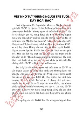 n

QUY LUÊÅT 12: THÖNG ÀIÏÅP PHAÃI ROÄ RAÂNG VAÂ NHÊËT QUAÁN

ch
24
h.v

VÏËT NHÚ TÛÂ “NHÛÄNG NGÛÚÂI TREÃ TUÖÍI
ÀÊÌY HOAÂI BAÄO”

m.
te

Suöët thêåp niïn 80, Bayerische Motoren Werke, thûúâng
goåi tùæt laâ BMW, àaä bõ caám döî búãi thïë hïå ngûúâi tiïu duâng múái
àûúåc mïånh danh laâ “nhûäng ngûúâi treã tuöíi àêìy hoaâi baäo”. Hoå
laâ caác chuyïn gia treã, nùng àöång, cêìu tiïën, laâ nhûäng ngûúâi
tiïu duâng àaáng chuá yá nhêët vaâ cuäng laâ nhûäng ngûúâi ài àêìu vïì
thúâi trang cuãa Myä. Hoå àeo àöìng höì Rolex, ghi cheáp cöng viïåc
bùçng söí tay Filofax vaâ mang thùæt lûng Brooks Brothers. Chiïëc
xe maâ hoå choån khöng thïí coá hiïåu gò khaác ngoaâi BMW.
Ngûúâi ta coân àùåt cho BMW biïåt danh laâ “chiïëc xe cuãa giúái
treã”. Möëi liïn kïët naây chùåt cheä àïën nöîi caác baáo thêåm chñ àaä
cho chaåy caái tñt “Thaãm hoåa cuãa nhûäng ngûúâi treã tuöíi àêìy hoaâi
baäo” khi thuêåt laåi vuå tai naån vïì möåt chiïëc xe taãi chêët àêìy
nhûäng chiïëc BMW bõ lêåt trïn xa löå Houston.

htt

p:/
/f

oru

Àoá laâ lyá do àïí nhûäng ngûúâi treã tuöíi mua xe BMW vaâ
àêíy maånh doanh söë cuäng nhû hònh aãnh thûúng hiïåu cuãa
cöng ty Àûác naây úã Myä. Nhûng BMW laåi coá möåt bûúác ngoùåt
hïët sûác sai lêìm vaâo nùm 1988, khi cöng ty thay àöíi hònh aãnh
thûúng hiïåu cuãa mònh. Tûâ loaåi xe coá phong caách thïí thao,
maånh meä, vaâ viïåc laái xe laâ möåt thuá tiïu khiïín, àöåt nhiïn
chiïëc xe laåi trúã thaânh biïíu tûúång cho àõa võ. Luác naây, BMW
chuá yá thïí hiïån veã bïn ngoaâi sang troång, àùèng cêëp cao chûá
khöng quan têm nhiïìu àïën hiïåu suêët hoaåt àöång cuãa chñnh
chiïëc xe.
Caác quaãng caáo cuãa BMW bùæt àêìu mang nhûäng neát haâo

345

 