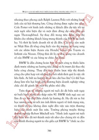 n

18 QUY LUÊÅT BÊËT BIÏËN PHAÁT TRIÏÍN DANH TIÏËNG THÛÚNG HIÏÅU CÖNG TY

m.
te

ch
24
h.v

nhoaáng theo phong caách Ralph Lauren/Polo vúái nhûäng hònh
aãnh cuãa xaä höåi thûúång lûu. Cöng chuáng àûúåc nghe êm nhaåc
Cole Porter vúái hònh aãnh nhûäng võ khaách àïën dûå tiïåc töëi taåi
möåt ngöi nhaâ hiïån àaåi vaâ möåt àaám àöng dûå cuöåc àêëu giaá
ngûåa Thoroughbred. Sûå thay àöíi trong tiïu àiïím tiïëp thõ
khiïën cho nhûäng khaách haâng trung thaânh cuãa BMW xa laánh
hoå. Vaâ thúâi kyâ kinh doanh töìi tïå àaä àïën. Caác nhaâ saãn xuêët
xe Nhêåt Baãn àaä töíng cöng kñch vaâo thõ trûúâng xe haång sang
vúái caác nhaän hiïåu Acura cuãa Honda, Lexus cuãa Toyota vaâ
Infiniti cuãa Nissan. Àöång thaái àoá laâ cuá àoân giaáng vaâo doanh
söë cuãa BMW vaâ caác haäng xe chêu Êu khaác.

oru

BMW laâ dêîn chûáng hoaân haão vïì möåt cöng ty thiïëu kiïn
àõnh trûúác nhûäng xu hûúáng tiïu duâng vaâ bõ trûúåt daâi theo thõ
hiïëu cöng chuáng. Thay àöíi möåt chiïën lûúåc tiïëp thõ thaânh
cöng cho phuâ húåp vúái nhûäng àoâi hoãi nhêët thúâi quaã laâ viïåc rêët
liïìu lônh. Ai biïët xu hûúáng àoá seä keáo daâi bao lêu? Coá thïí baån
àang laâm töín haåi hònh aãnh thûúng hiïåu doanh nghiïåp vûäng
chùæc chó àïí giaânh lêëy möåt thõ phêìn nhoã àêëy.

htt

p:/
/f

Trïn thûåc tïë, nhûäng ngûúâi treã tuöíi àoá àaä biïën mêët ngay
tûâ buöíi bònh minh cuãa thêåp niïn 90. BMW tónh ngöå sau sai
lêìm àoá vaâ bùæt àêìu àiïìu chónh laåi hûúáng ài. Hoå àaä ruát ra baâi
hoåc xûúng maáu tûâ nöîi aám aãnh khön nguöi vïì tònh traång naây,
vaâ thêåm chñ hoå khöng daám nghô àïën viïåc xaáo tröån thûúng
hiïåu cuãa mònh möåt lêìn nûäa. Trûúãng phoâng truyïìn thöng
doanh nghiïåp Robert Mitchell noái: “Hònh aãnh ngûúâi treã tuöíi
àêìy hoaâi baäo àaä trúã thaânh möåt vïët nhú cho chuáng töi vaâ àïën
nay thónh thoaãng ngûúâi ta vêîn giïîu cúåt BMW laâ “chiïëc xe cho
346

 