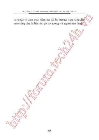 n

18 QUY LUÊÅT BÊËT BIÏËN PHAÁT TRIÏÍN DANH TIÏËNG THÛÚNG HIÏÅU CÖNG TY

htt

p:/
/f

oru

m.
te

ch
24
h.v

saáng taåo vaâ daám maåo hiïím maâ bêët kyâ thûúng hiïåu haâng àêìu
naâo cuäng cêìn àïí liïn tuåc gêy êën tûúång vúái ngûúâi tiïu duâng”.

348

 