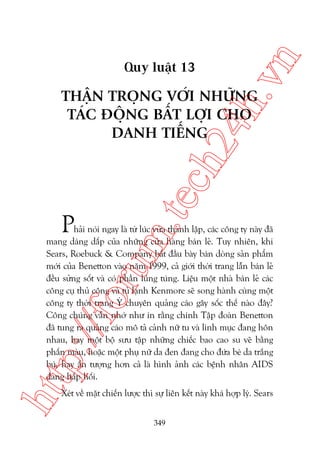 n

ch
24
h.v

Quy luêåt 13

m.
te

THÊÅN TROÅNG VÚÁI NHÛÄNG
TAÁC ÀÖÅNG BÊËT LÚÅI CHO
DANH TIÏËNG

P

htt

p:/
/f

oru

haãi noái ngay laâ tûâ luác vûâa thaânh lêåp, caác cöng ty naây àaä
mang daáng dêëp cuãa nhûäng cûãa haâng baán leã. Tuy nhiïn, khi
Sears, Roebuck & Company bùæt àêìu baây baán doâng saãn phêím
múái cuãa Benetton vaâo nùm 1999, caã giúái thúâi trang lêîn baán leã
àïìu sûãng söët vaâ coá phêìn luáng tuáng. Liïåu möåt nhaâ baán leã caác
cöng cuå thuã cöng vaâ tuã laånh Kenmore seä song haânh cuâng möåt
cöng ty thúâi trang YÁ chuyïn quaãng caáo gêy söëc thïë naâo àêy?
Cöng chuáng vêîn nhúá nhû in rùçng chñnh Têåp àoaân Benetton
àaä tung ra quaãng caáo mö taã caãnh nûä tu vaâ linh muåc àang hön
nhau, hay möåt böå sûu têåp nhûäng chiïëc bao cao su veä bùçng
phêën maâu, hoùåc möåt phuå nûä da àen àang cho àûáa beá da trùæng
buá, hay êën tûúång hún caã laâ hònh aãnh caác bïånh nhên AIDS
àang hêëp höëi.
Xeát vïì mùåt chiïën lûúåc thò sûå liïn kïët naây khaá húåp lyá. Sears
349

 
