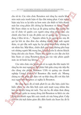n

QUY LUÊÅT 13: THÊÅN TROÅNG VÚÁI NHÛÄNG TAÁC ÀÖÅNG BÊËT LÚÅI CHO DANH TIÏËNG

m.
te

ch
24
h.v

cho tûã tuâ. Caác viïn chûác Benetton noái rùçng hoå muöën khúi
maâo möåt cuöåc tranh luêån vïì àaåo àûác trûâng phaåt. Cuöåc tranh
luêån naây hoáa ra laåi tiïën xa hún mûác cêìn thiïët vaâ biïën thaânh
möåt laân soáng phaãn àöëi chöëng laåi Benetton vaâ Sears. Trûúác
khi Sears nhêån ra tai hoåa gò àaä giaáng xuöëng àêìu mònh, thò
caác töí chûác vïì quyïìn con ngûúâi cuäng nhû nhên viïn cuãa
chñnh nhaâ baán leã naây àaä phêîn nöå vïì quaãng caáo “Chuáng ta
àang úã khu tûã tuâ...”. Nguyïn nhên laâ do quaãng caáo naây àaä
gúåi laåi höìi ûác àau àúán cho nhûäng ngûúâi tûâng mêët ngûúâi
thên, vaâ giúâ àêy möîi ngaây hoå laåi phaãi nhòn thêëy nhûäng keã
saát nhên kia. Mùåt khaác, chiïën dõch naây cuäng khöng phuâ húåp
vúái nhûäng ngûúâi Myä trung lûu, baão thuã vöën laâ nhoám khaách
haâng chuã yïëu cuãa Sears. Thêåm chñ, ngûúâi ta coân àùåt cêu hoãi
liïåu Sears coá cuâng Benetton tham gia vaâo viïåc phaán quyïët
mûác aán tûã hònh hay khöng.

p:/
/f

oru

Caác viïn chûác cuãa Sears coân toã ra ngêy thú khi tuyïn böë
rùçng hoå tin moåi ngûúâi coá thïí phên biïåt giûäa cöng viïåc tiïëp thõ
cho doâng saãn phêím Benetton USA vaâ quaãng caáo doanh
nghiïåp United Colors of Benetton àêìy tranh caäi. Nhûng
chuáng ta vêîn phaãi àöëi diïån vúái sûå thêåt rùçng àöëi vúái hêìu hïët
moåi ngûúâi thò Benetton coá nghôa laâ Benetton.

htt

Roä raâng Sears àaä cöë tònh phúát lúâ caác dêëu hiïåu caãnh baáo
hiïín nhiïn vaâ vêîn liïìu lônh möåt caách tuyïåt voång nhùçm thu
huát caác khaách haâng treã tuöíi. Tuy vêåy hoå àaä nhêån thûác àuáng
khi löi múá quêìn aáo mang doâng chûä Benetton ra khoãi caác cûãa
haâng cuãa mònh ngay khi cuöåc tranh caäi naây buâng phaát. Culp
noái vúái chuã tõch kiïm giaám àöëc àiïìu haânh cuãa Sears luác àoá laâ
351

 