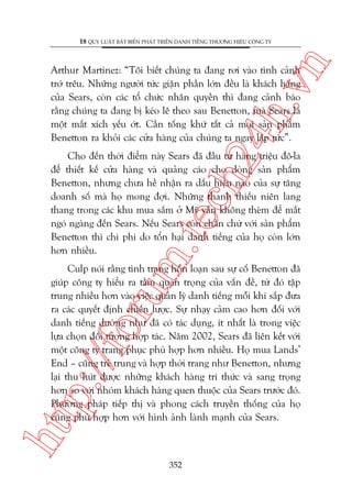 n

18 QUY LUÊÅT BÊËT BIÏËN PHAÁT TRIÏÍN DANH TIÏËNG THÛÚNG HIÏÅU CÖNG TY

ch
24
h.v

Arthur Martinez: “Töi biïët chuáng ta àang rúi vaâo tònh caãnh
trúá trïu. Nhûäng ngûúâi tûác giêån phêìn lúán àïìu laâ khaách haâng
cuãa Sears, coân caác töí chûác nhên quyïìn thò àang caãnh baáo
rùçng chuáng ta àang bõ keáo lï theo sau Benetton, maâ Sears laâ
möåt mùæt xñch yïëu úát. Cêìn töëng khûá têët caã moåi saãn phêím
Benetton ra khoãi caác cûãa haâng cuãa chuáng ta ngay lêåp tûác”.

m.
te

Cho àïën thúâi àiïím naây Sears àaä àêìu tû haâng triïåu àö-la
àïí thiïët kïë cûãa haâng vaâ quaãng caáo cho doâng saãn phêím
Benetton, nhûng chûa hïì nhêån ra dêëu hiïåu naâo cuãa sûå tùng
doanh söë maâ hoå mong àúåi. Nhûäng thanh thiïëu niïn lang
thang trong caác khu mua sùæm úã Myä vêîn khöng theâm àïí mùæt
ngoá ngaâng àïën Sears. Nïëu Sears coân chêìn chûâ vúái saãn phêím
Benetton thò chi phñ do töín haåi danh tiïëng cuãa hoå coân lúán
hún nhiïìu.

htt

p:/
/f

oru

Culp noái rùçng tònh traång höîn loaån sau sûå cöë Benetton àaä
giuáp cöng ty hiïíu ra têìm quan troång cuãa vêën àïì, tûâ àoá têåp
trung nhiïìu hún vaâo viïåc quaãn lyá danh tiïëng möîi khi sùæp àûa
ra caác quyïët àõnh chiïën lûúåc. Sûå nhaåy caãm cao hún àöëi vúái
danh tiïëng dûúâng nhû àaä coá taác duång, ñt nhêët laâ trong viïåc
lûåa choån àöëi tûúång húåp taác. Nùm 2002, Sears àaä liïn kïët vúái
möåt cöng ty trang phuåc phuâ húåp hún nhiïìu. Hoå mua Lands’
End – cuäng treã trung vaâ húåp thúâi trang nhû Benetton, nhûng
laåi thu huát àûúåc nhûäng khaách haâng trñ thûác vaâ sang troång
hún so vúái nhoám khaách haâng quen thuöåc cuãa Sears trûúác àoá.
Phûúng phaáp tiïëp thõ vaâ phong caách truyïìn thöëng cuãa hoå
cuäng phuâ húåp hún vúái hònh aãnh laânh maånh cuãa Sears.

352

 