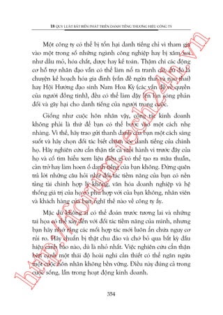 n

18 QUY LUÊÅT BÊËT BIÏËN PHAÁT TRIÏÍN DANH TIÏËNG THÛÚNG HIÏÅU CÖNG TY

ch
24
h.v

Möåt cöng ty coá thïí bõ töín haåi danh tiïëng chó vò tham gia
vaâo möåt trong söë nhûäng ngaânh cöng nghiïåp hay bõ xùm xoi
nhû dêìu moã, hoáa chêët, dûúåc hay kïë toaán. Thêåm chñ caác àöång
cú höî trúå nhên àaåo vêîn coá thïí laâm nöí ra tranh caäi, duâ àoá laâ
chuyïån kïë hoaåch hoáa gia àònh (vêën àïì ngûâa thai vaâ naåo thai)
hay Höåi Hûúáng àaåo sinh Nam Hoa Kyâ (caác vêën àïì vïì quyïìn
cuãa ngûúâi àöìng tñnh), àïìu coá thïí laâm dêåy lïn laân soáng phaãn
àöëi vaâ gêy haåi cho danh tiïëng cuãa ngûúâi trong cuöåc.

oru

m.
te

Giöëng nhû cuöåc hön nhên vêåy, cöång taác kinh doanh
khöng phaãi laâ thûá àïí baån coá thïí bûúác vaâo möåt caách nheå
nhaâng. Vò thïë, haäy trao gûãi thanh danh cuãa baån möåt caách saáng
suöët vaâ haäy choån àöëi taác biïët chùm soác danh tiïëng cuãa chñnh
hoå. Haäy nghiïn cûáu cêín thêån têët caã moåi haânh vi trûúác àêy cuãa
hoå vaâ cöë tòm hiïíu xem liïåu àiïìu gò coá thïí taåo ra mêu thuêîn,
caãn trúã hay laâm hoen öë danh tiïëng cuãa baån khöng. Àûâng quïn
traã lúâi nhûäng cêu hoãi nhû àöëi taác tiïìm nùng cuãa baån coá nïìn
taãng taâi chñnh húåp lyá khöng, vùn hoáa doanh nghiïåp vaâ hïå
thöëng giaá trõ cuãa hoå coá phuâ húåp vúái cuãa baån khöng, nhên viïn
vaâ khaách haâng cuãa baån nghô thïë naâo vïì cöng ty êëy.

htt

p:/
/f

Mùåc duâ khöng ai coá thïí àoaán trûúác tûúng lai vaâ nhûäng
tai hoåa coá thïí xaãy àïën vúái àöëi taác tiïìm nùng cuãa mònh, nhûng
baån haäy nhúá rùçng caác möëi húåp taác múái luön êín chûáa nguy cú
ruãi ro. Haäy chuêín bõ thêåt chu àaáo vaâ chúá boã qua bêët kyâ dêëu
hiïåu caãnh baáo naâo, duâ laâ nhoã nhêët. Viïåc nghiïn cûáu cêín thêån
bïn caånh möåt thaái àöå hoaâi nghi cêìn thiïët coá thïí ngùn ngûâa
möåt cuöåc hön nhên khöng bïìn vûäng. Àiïìu naây àuáng caã trong
cuöåc söëng, lêîn trong hoaåt àöång kinh doanh.
354

 