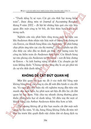 n

18 QUY LUÊÅT BÊËT BIÏËN PHAÁT TRIÏÍN DANH TIÏËNG THÛÚNG HIÏÅU CÖNG TY

ch
24
h.v

– “Danh tiïëng bõ xeá vuån: Caái giaá cuãa thêët baåi trong kiïím
toaán”, àûúåc àùng trïn túâ Journal of Accounting Research
thaáng 9 nùm 2002 – àaä liïåt kï nhûäng hêåu quaã cuãa viïåc liïn
quan àïën möåt cöng ty bï böëi, duâ baãn thên baån hoaân toaân
trong saåch.

m.
te

Nghiïn cûáu naây phaát hiïån rùçng trong suöët ba ngaây sau
khi Andersen thûâa nhêån viïåc huãy möåt söë lûúång lúán chûáng tûâ
cuãa Enron, caác khaách haâng khaác cuãa Andersen “àaä phaãi hûáng
chõu phaãn ûáng tiïu cûåc cuãa thõ trûúâng”. Giaá cöí phiïëu tuåt döëc
cho thêëy caác nhaâ àêìu tû àaánh giaá thêëp chêët lûúång toaân böå
cöng taác kiïím toaán do Andersen thûåc hiïån. Caác khaách haâng
taåi vùn phoâng cuãa Andersen taåi Houston – núi àaä huãy chûáng
tûâ Enron – bõ aãnh hûúãng nùång nïì nhêët. Caác chuyïn gia kïë
toaán khùèng àõnh: “Chuáng töi cho rùçng àêy laâ caái giaá phaãi traã
do sûå töín thêët danh tiïëng”.

oru

KHÖNG DÏÎ CÙÆT ÀÛÁT QUAN HÏå

p:/
/f

Möåt khi quan hïå húåp taác àaä úã vaâo tònh thïë bùçng mùåt
khöng bùçng loâng, caác cöng ty cêìn àïí mùæt àïën haânh vi cuãa àöëi
taác. Vaâ ngay khi dêëu hiïåu rùæc röëi nghiïm troång àêìu tiïn vûâa
manh nha xuêët hiïån, hoå phaãi xem xeát liïåu àaä àïën luác cùæt àûát
quan hïå hay chûa. Viïåc chia tay nhanh choáng thûúâng giaãm
thiïíu nhûäng töín haåi vïì danh tiïëng. Vïì àiïìu naây thò möåt söë
khaách haâng cuãa Arthur Andersen thêëm thña hún ai hïët.

htt

Thïë nhûng khöng dïî gò khi baån muöën cùæt àûát möåt möëi
quan hïå lêu nùm. Vñ duå, haäng Haâng khöng Delta àaä trùn trúã
khaá lêu trûúác khi quyïët àõnh viïåc chêëm dûát sûã duång dõch vuå
356

 