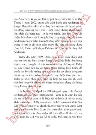 n

QUY LUÊÅT 13: THÊÅN TROÅNG VÚÁI NHÛÄNG TAÁC ÀÖÅNG BÊËT LÚÅI CHO DANH TIÏËNG

ch
24
h.v

cuãa Andersen, kïí caã sau khi vuå phi tang chûáng tûâ bõ lêåt têíy.
Thaáng 1 nùm 2002, giaám àöëc àiïìu haânh cuãa Andersen laâ
Joseph Berardino àñch thên bay àïën Atlanta àïí thuyïët phuåc
höåi àöìng quaãn trõ cuãa Delta – möåt trong nhûäng khaách haâng
lúán nhêët cuãa haäng naây – úã laåi vúái mònh. Luác naây, Delta àaä
nhêån thûác àûúåc cuöåc khuãng hoaãng àang ngaây caâng töìi tïå cuãa
Andersen vaâ êm thêìm tòm möåt haäng kiïím toaán múái. Àïën àêìu
thaáng 3, tûác laâ chó möåt tuêìn trûúác khi baãn caáo traång àûúåc
cöng böë, Delta múái choån Deloitte & Touche àïí thay thïë
Andersen.

oru

m.
te

Trûúác àoá, nùm 1999, Delta cuäng buöåc phaãi chêëm dûát
möåt vuå húåp taác kinh doanh haâng khöng liïìu lônh. Sau haâng
loaåt tai naån, bao göìm caã möåt vuå rúi maáy bay chïët ngûúâi, Delta
àaä taåm ngûng laâm ùn vúái haäng Haâng khöng Haân Quöëc àïí
traánh bêët kyâ aãnh hûúãng tiïu cûåc naâo àöëi vúái danh tiïëng cuãa
hoå vïì sûå an toaân trïn caác chuyïën bay. Möåt thúâi gian sau,
Delta laåi khöi phuåc möëi quan hïå húåp taác naây sau khi caãm
thêëy haâi loâng vúái nhûäng caãi thiïån trong hoaåt àöång cuãa haäng
haâng khöng chêu AÁ naây.

htt

p:/
/f

Danh tiïëng cuãa têåp àoaân CIT cuäng coá nguy cú bõ töín haåi
do tham gia vaâo Tyco International – cöng ty àaä dñnh lñu àïën
caác vuå bï böëi kïë toaán vaâ bõ buöåc töåi vïì haânh vi sai traái trong
khêu àiïìu haânh. ÚÃ àêy coá möåt vêën àïì liïn quan mêåt thiïët àïën
CIT vöën laâ cöng ty taâi chñnh thûúng maåi vaâ tiïu duâng. Möåt
cûåu giaám àöëc cuãa Tyco àaä cuái àêìu thûâa nhêån nhûäng caáo buöåc
liïn quan àïën viïåc öng nhêån 20 triïåu àö-la àïí thu xïëp vuå
Tyco mua laåi CIT vúái giaá 9,5 tó àö-la. Möëi liïn hïå vúái Tyco
357

 