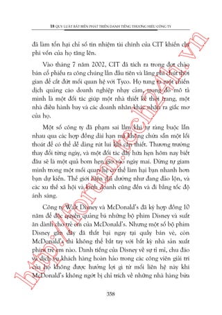 n

18 QUY LUÊÅT BÊËT BIÏËN PHAÁT TRIÏÍN DANH TIÏËNG THÛÚNG HIÏÅU CÖNG TY

ch
24
h.v

àaä laâm töín haåi chó söë tñn nhiïåm taâi chñnh cuãa CIT khiïën chi
phñ vöën cuãa hoå tùng lïn.

Vaâo thaáng 7 nùm 2002, CIT àaä taách ra trong àúåt chaâo
baán cöí phiïëu ra cöng chuáng lêìn àêìu tiïn vaâ laäng phñ chuát thúâi
gian àïí cùæt àûát möëi quan hïå vúái Tyco. Hoå tung ra möåt chiïën
dõch quaãng caáo doanh nghiïåp nhaåy caãm, trong àoá mö taã
mònh laâ möåt àöëi taác giuáp möåt nhaâ thiïët kïë thúâi trang, möåt
nhaâ àiïìu haânh bay vaâ caác doanh nhên khaác nhêån ra giêëc mú
cuãa hoå.

oru

m.
te

Möåt söë cöng ty àaä phaåm sai lêìm khi tûå raâng buöåc lêîn
nhau qua caác húåp àöìng daâi haån maâ khöng chûâa sùén möåt löëi
thoaát àïí coá thïí dïî daâng ruát lui khi cêìn thiïët. Thûúng trûúâng
thay àöíi tûâng ngaây, vaâ möåt àöëi taác àêìy hûáa heån höm nay biïët
àêu seä laâ möåt quaã bom heån giúâ vaâo ngaây mai. Àûâng tûå giam
mònh trong möåt möëi quan hïå coá thïí laâm haåi baån nhanh hún
baån dûå kiïën. Thïë giúái hiïån àaåi dûúâng nhû àang àaão löån, vaâ
caác xu thïë xaä höåi vaâ kinh doanh cuäng àïën vaâ ài bùçng töëc àöå
aánh saáng.

htt

p:/
/f

Cöng ty Walt Disney vaâ McDonald’s àaä kyá húåp àöìng 10
nùm àïí àöåc quyïìn quaãng baá nhûäng böå phim Disney vaâ suêët
ùn daânh cho treã em cuãa McDonald’s. Nhûng möåt söë böå phim
Disney gêìn àêy àaä thêët baåi ngay taåi quêìy baán veá, coân
McDonald’s thò khöng thïí bùæt tay vúái bêët kyâ nhaâ saãn xuêët
phim treã em naâo. Danh tiïëng cuãa Disney vïì sûå tó mó, chu àaáo
vaâ dõch vuå khaách haâng hoaân haão trong caác cöng viïn giaãi trñ
cuãa hoå khöng àûúåc hûúãng lúåi gò tûâ möëi liïn hïå naây khi
McDonald’s khöng ngúát bõ chó trñch vïì nhûäng nhaâ haâng bûâa
358

 
