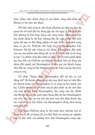 n

QUY LUÊÅT 13: THÊÅN TROÅNG VÚÁI NHÛÄNG TAÁC ÀÖÅNG BÊËT LÚÅI CHO DANH TIÏËNG

ch
24
h.v

böån, nhên viïn chêåm chaåp vaâ caáu kónh, cuäng nhû thûác ùn
khöng coá lúåi cho sûác khoãe.

m.
te

Àöi khi möåt cöng ty vêîn choån phûúng aán tiïëp tuåc duy trò
quan hïå vúái möåt àöëi taác àang gùåp rùæc röëi ngay caã khi giûäa hai
bïn khöng bõ baãn húåp àöìng naâo raâng buöåc. Khaã nùng töín
haåi danh tiïëng laâ rêët lúán, nhûng khi àoá viïåc chêëm dûát möëi
quan hïå naây coá thïí àöìng nghôa vúái viïåc tûâ boã möåt nhaâ cung
ûáng coá giaá trõ. DuPont vêîn húåp taác vúái Huntingdon Life
Sciences bêët kïí viïåc cöng ty naây àang thûã nghiïåm àöåc tñnh
cuãa caác saãn phêím trïn àöång vêåt. Lyá do DuPont àûa ra laâ cöng
ty naây “coá phêím chêët àöåc nhêët vö nhõ”. Àoá laâ möåt quyïët àõnh
taáo baåo àöëi vúái DuPont sau khi caác töí chûác baão vïå àöång vêåt
phaãn àöëi maånh meä Huntingdon vaâ kïu goåi caác khaách haâng,
nhaâ àêìu tû, cöng ty baão hiïím vaâ haäng kïë toaán cuãa hoå têíy chay
cöng ty naây.

p:/
/f

oru

Töí chûác “Ngùn chùån Huntingdon àöëi xûã taân aác vúái
àöång vêåt” àaä thaânh cöng trong viïåc xua àuöíi möåt söë nhaâ àêìu
tû, khaách haâng cuãa Huntingdon vaâ caã cöng ty baão hiïím cuãa
hoå. Chiïën thuêåt cuãa töí chûác naây laâ phaá chiïëc xe taãi chúã dêìu
cuãa möåt khaách haâng Huntingdon, têën cöng cùn höå, àaánh
cùæp theã tñn duång cuãa möåt ngên haâng àêìu tû cho Huntingdon
vay vöën, hay cho xe caây naát sên gön núi nhaâ àiïìu haânh cêëp
cao cuãa cöng ty baão hiïím cuãa Huntingdon àang chúi trong
möåt giaãi àêëu.

htt

Baãn thên DuPont cuäng bõ chó trñch trïn website cuãa töí
chûác naây vò àaä sûã duång 20 con khó àuöi soác trong caác nghiïn
cûáu vïì àöåc tñnh cuãa nhûäng hoáa chêët Huntingdon cung cêëp.
359

 