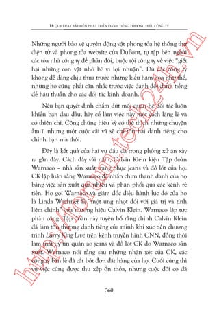 n

18 QUY LUÊÅT BÊËT BIÏËN PHAÁT TRIÏÍN DANH TIÏËNG THÛÚNG HIÏÅU CÖNG TY

ch
24
h.v

Nhûäng ngûúâi baão vïå quyïìn àöång vêåt phong toãa hïå thöëng thû
àiïån tûã vaâ phong toãa website cuãa DuPont, tuå têåp bïn ngoaâi
caác toâa nhaâ cöng ty àïí phaãn àöëi, buöåc töåi cöng ty vïì viïåc “giïët
haåi nhûäng con vêåt nhoã beá vò lúåi nhuêån”. Duâ caác cöng ty
khöng dïî daâng chõu thua trûúác nhûäng kiïíu hùm hoåa nhû thïë,
nhûng hoå cuäng phaãi cên nhùæc trûúác viïåc àaánh àöíi danh tiïëng
àïí hêåu thuêîn cho caác àöëi taác kinh doanh.

m.
te

Nïëu baån quyïët àõnh chêëm dûát möëi quan hïå àöëi taác luön
khiïën baån àau àêìu, haäy cöë laâm viïåc naây möåt caách lùång leä vaâ
coá thiïån chñ. Cöng chuáng hiïëu kyâ coá thïí thñch nhûäng chuyïån
êìm ô, nhûng möåt cuöåc caäi vaä seä chó töín haåi danh tiïëng cho
chñnh baån maâ thöi.

htt

p:/
/f

oru

Àêy laâ kïët quaã cuãa hai vuå àêëu àaá trong phoâng xûã aán xaãy
ra gêìn àêy. Caách àêy vaâi nùm, Calvin Klein kiïån Têåp àoaân
Warnaco – nhaâ saãn xuêët trang phuåc jeans vaâ àöì loát cuãa hoå.
CK lêåp luêån rùçng Warnaco àaä nhêën chòm thanh danh cuãa hoå
bùçng viïåc saãn xuêët quaá nhiïìu vaâ phên phöëi qua caác kïnh reã
tiïìn. Hoå goåi Warnaco vaâ giaám àöëc àiïìu haânh luác àoá cuãa hoå
laâ Linda Wachner laâ “möåt ung nhoåt àöëi vúái giaá trõ vaâ tñnh
liïm chñnh” cuãa thûúng hiïåu Calvin Klein. Warnaco lêåp tûác
phaãn cöng. Têåp àoaân naây tuyïn böë rùçng chñnh Calvin Klein
àaä laâm töín thûúng danh tiïëng cuãa mònh khi xuác tiïën chûúng
trònh Larry King Live trïn kïnh truyïìn hònh CNN, àöìng thúâi
laâm mêët uy tñn quêìn aáo jeans vaâ àöì loát CK do Warnaco saãn
xuêët. Warnaco noái rùçng sau nhûäng nhêån xeát cuãa CK, caác
cöng ty baán leã àaä cùæt búát àún àùåt haâng cuãa hoå. Cuöëi cuâng thò
vuå viïåc cuäng àûúåc thu xïëp öín thoãa, nhûng cuöåc àöi co àaä
360

 