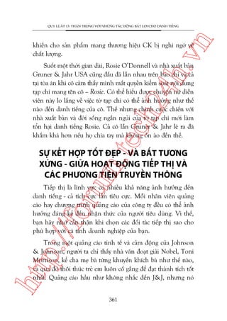 n

QUY LUÊÅT 13: THÊÅN TROÅNG VÚÁI NHÛÄNG TAÁC ÀÖÅNG BÊËT LÚÅI CHO DANH TIÏËNG

ch
24
h.v

khiïën cho saãn phêím mang thûúng hiïåu CK bõ nghi ngúâ vïì
chêët lûúång.

m.
te

Suöët möåt thúâi gian daâi, Rosie O’Donnell vaâ nhaâ xuêët baãn
Gruner & Jahr USA cuäng àêëu àaá lêîn nhau trïn baáo chñ vaâ caã
taåi toâa aán khi cö caãm thêëy mònh mêët quyïìn kiïím soaát nöåi dung
taåp chñ mang tïn cö – Rosie. Coá thïí hiïíu àûúåc chuyïån nûä diïîn
viïn naây lo lùæng vïì viïåc túâ taåp chñ coá thïí aãnh hûúãng nhû thïë
naâo àïën danh tiïëng cuãa cö. Thïë nhûng chñnh cuöåc chiïën vúái
nhaâ xuêët baãn vaâ àúâi söëng ngùæn nguãi cuãa túâ taåp chñ múái laâm
töín haåi danh tiïëng Rosie. Caã cö lêîn Gruner & Jahr leä ra àaä
khêëm khaá hún nïëu hoå chia tay maâ khöng öìn aâo àïën thïë.

SÛÅ KÏËT HÚÅP TÖËT ÀEÅP - VAÂ BÊËT TÛÚNG
XÛÁNG - GIÛÄA HOAÅT ÀÖÅNG TIÏËP THÕ VAÂ
CAÁC PHÛÚNG TIÏåN TRUYÏÌN THÖNG

p:/
/f

oru

Tiïëp thõ laâ lônh vûåc coá nhiïìu khaã nùng aãnh hûúãng àïën
danh tiïëng - caã tñch cûåc lêîn tiïu cûåc. Möîi nhên viïn quaãng
caáo hay chûúng trònh quaãng caáo cuãa cöng ty àïìu coá thïí aãnh
hûúãng àaáng kïí àïën nhêån thûác cuãa ngûúâi tiïu duâng. Vò thïë,
baån haäy nhúá cêín thêån khi choån caác àöëi taác tiïëp thõ sao cho
phuâ húåp vúái caá tñnh doanh nghiïåp cuãa baån.

htt

Trong möåt quaãng caáo tinh tïë vaâ caãm àöång cuãa Johnson
& Johnson, ngûúâi ta chó thêëy nhaâ vùn àoaåt giaãi Nobel, Toni
Morrison, kïí cha meå baâ tûâng khuyïën khñch baâ nhû thïë naâo,
vaâ qua àoá thöi thuác treã em luön cöë gùæng àïí àaåt thaânh tñch töët
nhêët. Quaãng caáo hêìu nhû khöng nhùæc àïën J&J, nhûng noá
361

 
