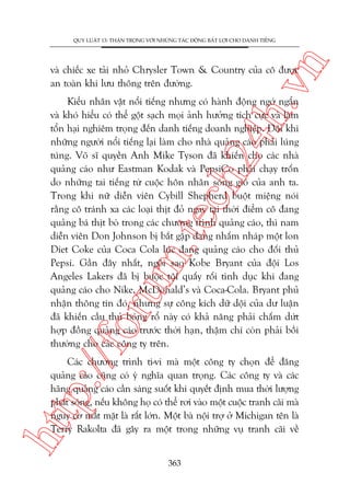 n

QUY LUÊÅT 13: THÊÅN TROÅNG VÚÁI NHÛÄNG TAÁC ÀÖÅNG BÊËT LÚÅI CHO DANH TIÏËNG

ch
24
h.v

vaâ chiïëc xe taãi nhoã Chrysler Town & Country cuãa cö àûúåc
an toaân khi lûu thöng trïn àûúâng.

p:/
/f

oru

m.
te

Kiïíu nhên vêåt nöíi tiïëng nhûng coá haânh àöång ngúá ngêín
vaâ khoá hiïíu coá thïí göåt saåch moåi aãnh hûúãng tñch cûåc vaâ laâm
töín haåi nghiïm troång àïën danh tiïëng doanh nghiïåp. Àöi khi
nhûäng ngûúâi nöíi tiïëng laåi laâm cho nhaâ quaãng caáo phaãi luáng
tuáng. Voä sô quyïìn Anh Mike Tyson àaä khiïën cho caác nhaâ
quaãng caáo nhû Eastman Kodak vaâ PepsiCo phaãi chaåy tröën
do nhûäng tai tiïëng tûâ cuöåc hön nhên soáng gioá cuãa anh ta.
Trong khi nûä diïîn viïn Cybill Shepherd buöåt miïång noái
rùçng cö traánh xa caác loaåi thõt àoã ngay taåi thúâi àiïím cö àang
quaãng baá thõt boâ trong caác chûúng trònh quaãng caáo, thò nam
diïîn viïn Don Johnson bõ bùæt gùåp àang nhêëm nhaáp möåt lon
Diet Coke cuãa Coca Cola luác àang quaãng caáo cho àöëi thuã
Pepsi. Gêìn àêy nhêët, ngöi sao Kobe Bryant cuãa àöåi Los
Angeles Lakers àaä bõ buöåc töåi quêëy röëi tònh duåc khi àang
quaãng caáo cho Nike, McDonald’s vaâ Coca-Cola. Bryant phuã
nhêån thöng tin àoá, nhûng sûå cöng kñch dûä döåi cuãa dû luêån
àaä khiïën cêìu thuã boáng röí naây coá khaã nùng phaãi chêëm dûát
húåp àöìng quaãng caáo trûúác thúâi haån, thêåm chñ coân phaãi böìi
thûúâng cho caác cöng ty trïn.

htt

Caác chûúng trònh ti-vi maâ möåt cöng ty choån àïí àùng
quaãng caáo cuäng coá yá nghôa quan troång. Caác cöng ty vaâ caác
haäng quaãng caáo cêìn saáng suöët khi quyïët àõnh mua thúâi lûúång
phaát soáng, nïëu khöng hoå coá thïí rúi vaâo möåt cuöåc tranh caäi maâ
nguy cú mêët mùåt laâ rêët lúán. Möåt baâ nöåi trúå úã Michigan tïn laâ
Terry Rakolta àaä gêy ra möåt trong nhûäng vuå tranh caäi vïì
363

 
