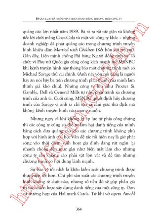 n

18 QUY LUÊÅT BÊËT BIÏËN PHAÁT TRIÏÍN DANH TIÏËNG THÛÚNG HIÏÅU CÖNG TY

m.
te

ch
24
h.v

quaãng caáo lúán nhêët nùm 1989. Baâ toã ra rêët tûác giêån vaâ khöng
tiïëc lúâi chûãi mùæng Coca-Cola vaâ möåt vaâi cöng ty khaác – nhûäng
doanh nghiïåp àaä phaát quaãng caáo trong chûúng trònh truyïìn
hònh khiïu dêm Married with Children (Kïët hön vúái treã em).
Gêìn àêy, Liïn minh chöëng Phó baáng Ngûúâi àöìng tñnh vaâ Töí
chûác vò Phuå nûä Quöëc gia cuäng cöng kñch maånh meä MSNBC
khi kïnh truyïìn hònh naây thöng baáo möåt chûúng trònh múái coá
Michael Savage thuã vai chñnh. (Anh naây vöën nöíi tiïëng laâ ngûúâi
hay ùn noái bêåy baå trïn chûúng trònh phaát thanh cuãa mònh laâm
thñnh giaã khoá chõu). Nhûäng cöng ty lúán nhû Procter &
Gamble, Dell vaâ General Mills tûå nhuã phaãi traánh xa chûúng
trònh cuãa anh ta. Cuöëi cuâng, MSNBC quyïët àõnh huãy chûúng
trònh cuãa Savage vò anh ta chó taåo ra caãm giaác thuâ àõch maâ
khöng kïnh truyïìn hònh naâo mong muöën.

p:/
/f

oru

Nhûng ngay caã khi khöng bõ aáp lûåc tûâ phña cöng chuáng
thò caác cöng ty cuäng coá thïí tûå laâm haåi danh tiïëng cuãa mònh
bùçng caách àûa quaãng caáo vaâo caác chûúng trònh khöng phuâ
húåp vúái hònh aãnh cuãa hoå. Vêën àïì rùæc röëi hiïån nay laâ giúâ phaát
soáng vaâo thúâi àiïím sinh hoaåt gia àònh àang ruát ngùæn laåi
nhanh choáng àïën mûác gêìn nhû biïën mêët laâm cho nhûäng
cöng ty cêìn quaãng caáo phaãi vêåt löån vêët vaã àïí tòm nhûäng
chûúng trònh coá nöåi dung laânh maånh.

htt

Sûå baão vïå töët nhêët laâ khêu kiïím soaát chûúng trònh àûúåc
thûåc hiïån töët hún. Chi phñ saãn xuêët caác chûúng trònh truyïìn
hònh khöng reã chuát naâo, nhûng söë tiïìn àoá seä goáp phêìn giaá
trõ vaâo chiïën lûúåc xêy dûång danh tiïëng cuãa möåt cöng ty. Àún
cûã trûúâng húåp cuãa Hallmark Cards. Tûâ khi vúã opera Amahl
364

 