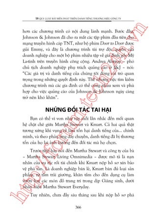 n

18 QUY LUÊÅT BÊËT BIÏËN PHAÁT TRIÏÍN DANH TIÏËNG THÛÚNG HIÏÅU CÖNG TY

m.
te

ch
24
h.v

hún caác chûúng trònh coá nöåi dung laânh maånh. Bûúác àêìu,
Johnson & Johnson àaä cho ra mùæt caác têåp phim àêìu tiïn cho
maång truyïìn hònh caáp TNT, nhû böå phim Door to Door àûúåc
giaãi Emmy, vaâ àêy laâ chûúng trònh taâi trúå àöåc quyïìn cuãa
doanh nghiïåp cho möåt böå phim nhiïìu têåp vïì gia àònh göëc Myä
La-tinh trïn truyïìn hònh cöng cöång. Andrea Alstrup – phoá
chuã tõch doanh nghiïåp phuå traách quaãng caáo úã J&J – noái:
“Caác giaá trõ vaâ danh tiïëng cuãa chuáng töi àoáng vai troâ quan
troång trong nhûäng quyïët àõnh naây. Thïë nhûng viïåc tòm kiïëm
chûúng trònh maâ caác gia àònh coá thïí cuâng nhau xem vaâ phuâ
húåp cho viïåc quaãng caáo cuãa Johnson & Johnson ngaây caâng
trúã nïn khoá khùn”.

NHÛÄNG ÀÖËI TAÁC TAI HAÅI

oru

Baån coá thïí vñ von nhû vêåy möîi lêìn nhùæc àïën möëi quan
hïå chùåt cheä giûäa Martha Stewart vaâ Kmart. Caã hai quaã thêåt
tûúng xûáng khi vuång vïì laâm töín haåi danh tiïëng cuãa... chñnh
mònh, vaâ theo phaãn ûáng dêy chuyïìn, danh tiïëng àaä bõ thûúng
töín cuãa hoå laåi aãnh hûúãng àïën àöëi taác maâ hoå choån.

htt

p:/
/f

Trûúác tiïn haäy noái àïën Martha Stewart vaâ cöng ty cuãa baâ
– Martha Stewart Living Omnimedia – àûúåc mö taã laâ naån
nhên cuãa vuå rùæc röëi taâi chñnh khi Kmart nöåp höì sú xin baão
vïå phaá saãn. Laâ doanh nghiïåp baán leã, Kmart baán àuã loaåi saãn
phêím, tûâ têëm traãi giûúâng, khùn tùæm cho àïën duång cuå laâm
vûúân hay caác moán àöì trang trñ trong dõp Giaáng sinh, dûúái
nhaän hiïåu Martha Stewart Everyday.
Tuy nhiïn, chûa àêìy saáu thaáng sau khi nöåp höì sú phaá
366

 
