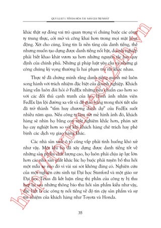 n

QUY LUÊÅT 1: TÖËI ÀA HOÁA TAÂI SAÃN GIAÁ TRÕ NHÊËT

ch
24
h.v

khaác thêåt sûå àoáng vai troâ quan troång vò chuáng buöåc caác cöng
ty trung thûåc, cúãi múã vaâ cöng khai hún trong moåi mùåt hoaåt
àöång. Xeát cho cuâng, loâng tin laâ nïìn taãng cuãa danh tiïëng, thïë
nhûng muöën taåo dûång àûúåc danh tiïëng nöíi bêåt, doanh nghiïåp
phaãi biïët khao khaát vûún xa hún nhûäng nguyïn tùæc hay quy
àõnh cuãa chñnh phuã. Nhûäng gò phaáp luêåt yïu cêìu vaâ nhûäng gò
cöng chuáng kyâ voång thûúâng laâ hai phaåm truâ rêët khaác nhau.

oru

m.
te

Thûåc tïë àaä chûáng minh rùçng danh tiïëng maånh meä luön
song haânh vúái traách nhiïåm àùåc biïåt cuãa doanh nghiïåp. Khaách
haâng vêîn luön àoâi hoãi úã FedEx nhûäng tiïu chuêín cao hún so
vúái caác àöëi thuã caånh tranh cuãa hoå. Hònh aãnh nhên viïn
FedEx lùån löåi àûúâng xa vêët vaã àïí giao haâng trong thúâi tiïët xêëu
àaä trúã thaânh “têëm huy chûúng danh dûå” cuãa FedEx suöët
nhiïìu nùm qua. Nïëu cöng ty laâm sûát meã hònh aãnh àoá, khaách
haâng seä nhòn hoå bùçng con mùæt nghiïm khùæc hún, phaán xeát
hoå cay nghiïåt hún so vúái khi khaách haâng chï traách hay phï
bònh caác dõch vuå giao haâng khaác.

htt

p:/
/f

Caác nhaâ saãn xuêët ö tö cuäng vêëp phaãi tònh huöëng khoá xûã
nhû vêåy. Möåt khi hoå àaä xêy dûång àûúåc danh tiïëng töët vïì
nhûäng saãn phêím chêët lûúång cao, hoå luön phaãi chõu aáp lûåc lúán
hún caác nhaâ saãn xuêët khaác luác hoå buöåc phaãi tuyïn böë thu höìi
möåt mêîu xe naâo àoá vò vaâi sai soát khöng àaáng coá. Nghiïn cûáu
cuãa möåt nghiïn cûáu sinh taåi Àaåi hoåc Stanford vaâ möåt giaáo sû
Àaåi hoåc Texas àaä kïët luêån rùçng thõ phêìn cuãa cöng ty bõ thu
heåp laåi sau nhûäng thöng baáo thu höìi saãn phêím kiïíu nhû vêåy,
àùåc biïåt laâ caác cöng ty nöíi tiïëng vïì àöå tin cêåy saãn phêím vaâ sûå
tñn nhiïåm cuãa khaách haâng nhû Toyota vaâ Honda.
35

 