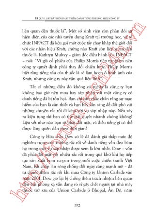n

18 QUY LUÊÅT BÊËT BIÏËN PHAÁT TRIÏÍN DANH TIÏËNG THÛÚNG HIÏÅU CÖNG TY

ch
24
h.v

liïn quan àïën thuöëc laá”. Möåt söë sinh viïn coân phaãn àöëi sûå
hiïån diïån cuãa caác nhaâ tuyïín duång Kraft taåi trûúâng hoåc, vaâ töí
chûác INFACT àaä kïu goåi möåt cuöåc têíy chay khùæp thïë giúái àöëi
vúái caác nhaän hiïåu Kraft, chûâng naâo Kraft coân liïn quan àïën
thuöëc laá. Kathryn Mulvey – giaám àöëc àiïìu haânh cuãa INFACT
– noái: “Vò giaá cöí phiïëu cuãa Philip Morris tiïëp tuåc giaãm nïn
cöng ty quyïët àõnh phaãi thay àöíi chiïën lûúåc. Philip Morris
biïët rùçng tiïëng xêëu cuãa thuöëc laá seä laâm hoen öë hònh aãnh cuãa
Kraft, nhûng cöng ty naây vêîn quaá liïìu lônh”.

oru

m.
te

Têët caã nhûäng àiïìu àoá khöng coá nghôa laâ cöng ty baån
khöng bao giúâ nïn mua hay saáp nhêåp vúái möåt cöng ty coá
danh tiïëng àaä bõ töín haåi. Baån chó cêìn chùæc chùæn rùçng sûå maåo
hiïím cuãa baån laâ cêìn thiïët vaâ baån haäy sùén saâng àïí àöëi phoá vúái
nhûäng chuyïån rùæc röëi ài keâm vúái vuå saáp nhêåp naây. Nïëu xaãy
ra kiïån tuång thò baån coá thïí giaãi quyïët nhanh choáng khöng?
Liïåu vïët nhú naâo baån seä phaãi àöëi mùåt, vaâ àiïìu tiïëng gò coá thïí
àûúåc laäng quïn dêìn theo thúâi gian?

htt

p:/
/f

Cöng ty Hoáa chêët Dow coá leä àaä àaánh giaá thêëp mûác àöå
nghiïm troång cuãa nhûäng rùæc röëi vïì danh tiïëng vêîn àeo baám
hoå trong möåt vuå saáp nhêåp àûúåc xem laâ lúán nhêët. Dow – vöën
àaä phaãi àöëi mùåt vúái nhiïìu rùæc röëi trong quaá khûá khi hoå tiïëp
tuåc saãn xuêët bom na-pan trong suöët cuöåc chiïën tranh Viïåt
Nam, bêët chêëp laân soáng chöëng àöëi ngaây caâng maånh meä – àaä
tûå chuöëc thïm rùæc röëi khi mua Cöng ty Union Carbide vaâo
nùm 2001. Dow giúâ laåi bõ chöìng thïm traách nhiïåm liïn quan
àïën buåi phoáng xaå vêîn àang roâ ró gêy chïët ngûúâi taåi nhaâ maáy
thuöëc trûâ sêu cuãa Union Carbide úã Bhopal, ÊËn Àöå, nùm
372

 