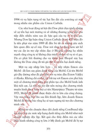 n

QUY LUÊÅT 13: THÊÅN TROÅNG VÚÁI NHÛÄNG TAÁC ÀÖÅNG BÊËT LÚÅI CHO DANH TIÏËNG

ch
24
h.v

1984 vaâ vuå kiïån tuång vïì taác haåi lêu daâi cuãa a-mi-ùng coá mùåt
trong nhiïìu saãn phêím cuãa Union Carbide.

m.
te

Caác nhaâ hoaåt àöång xaä höåi àoâi Dow phaãi chõu traách nhiïåm
vïì sûå töín haåi möi trûúâng vaâ vïì nhûäng thûúng vong vêîn coân
tiïëp diïîn nhiïìu nùm sau do hêåu quaã cuãa vuå roâ ró khñ gas.
Nhûng Dow lêåp luêån rùçng Union Carbide àaä traã 470 triïåu àöla tiïìn phaåt vaâo nùm 1989 àïí àïìn buâ têët caã nhûäng yïu saách
liïn quan àïën sûå cöë naây. Dow noái rùçng hoå àang xem xeát höî
trúå caác dûå aán trúå cêëp nhên àaåo úã Bhopal, nhûng hoå nhêën
maånh rùçng cöng ty seä khöng chõu traách nhiïåm vïì vuå roâ ró gas.
Duâ coá phaãi böìi thûúâng cho vuå thaãm hoåa Bhopal naây hay
khöng thò Dow cuäng àaä traã giaá àùæt vò sûå töín haåi danh tiïëng.

p:/
/f

oru

Möåt vuå saáp nhêåp lúán hún – vuå tiïëp nhêån Exxon cuãa
Mobil - àaä laâm suy giaãm danh tiïëng cuãa Mobil. Caái tïn Mobil
giúâ àêy dûúâng nhû àaä gùæn liïìn vúái vuå traân dêìu Exxon Valdez
úã Alaska. Khöng chó coá thïë, caái bùæt tay vúái Exxon coân phaá huãy
möåt söë chûúng trònh tûâng goáp phêìn taåo cho Mobil hònh aãnh
khaá tñch cûåc. Laâ nhaâ taâi trúå àùåt nïìn moáng cho chûúng trònh
truyïìn hònh àûúåc hêm möå coá tïn Masterpiece Theatre tûâ nùm
1971, Mobil àaä giaânh àûúåc thiïån chñ to lúán cuãa cöng chuáng.
Vêåy maâ chùèng bao lêu sau khi thaânh lêåp, liïn doanh Exxon
Mobil àaä thöng baáo rùçng hoå seä taåm ngûng taâi trúå cho chûúng
trònh naây.

htt

Haäng tû vêën chuyïn theo doäi danh tiïëng CoreBrand tiïëp
tuåc theo doäi caác mûác xïëp haång danh tiïëng cuãa Mobil nhû möåt
doanh nghiïåp àöåc lêåp. Kïët quaã cho thêëy àiïím maâ caác nhaâ
àiïìu haânh nhûäng cöng ty lúán úã Myä àaánh giaá Mobil àaä bõ tuåt
373

 
