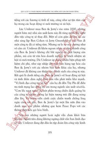 n

QUY LUÊÅT 13: THÊÅN TROÅNG VÚÁI NHÛÄNG TAÁC ÀÖÅNG BÊËT LÚÅI CHO DANH TIÏËNG

ch
24
h.v

tiïëng vúái caác hûúng võ tinh tïë naây, cuäng nhû sûå têån têm cuãa
hoå trong caác hoaåt àöång vò möi trûúâng vaâ xaä höåi.

p:/
/f

oru

m.
te

Luác Unilever mua Ben & Jerry’s vaâo nùm 2000, nhûäng
ngûúâi hêm möå nhaâ saãn xuêët kem naây àaä ruâng mònh khi nghô
àïën viïåc cöng ty seä thay àöíi. Möåt söë coân giêån dûä lïn aán caác
nhaâ saáng lêåp Ben Cohen vaâ Jerry Greenfield vïì viïåc baán ài
möåt cöng ty àaä coá tiïëng tùm. Nhûng sûå lo súå naây dûúâng nhû
vö cùn cûá. Unilever àaä khön ngoan nhêån ra rùçng thaânh cöng
cuãa Ben & Jerry’s khöng chó bùæt nguöìn tûâ chêët lûúång saãn
phêím, maâ coân tûâ vùn hoáa doanh nghiïåp vïì traách nhiïåm xaä
höåi vaâ möi trûúâng. Duâ Unilever aáp duång nhiïìu biïån phaáp tiïët
kiïåm chi phñ, nhû saáp nhêåp àöåi nguä baán haâng taåp hoáa cuãa
Ben & Jerry’s vúái caác nhoám baán kem khaác cuãa hoå, nhûng
Unilever àaä khöng can thiïåp vaâo chñnh saách cuãa cöng ty naây.
Kïët quaã laâ danh tiïëng cuãa Ben & Jerry’s vïì hoaåt àöång xaä höåi
vaâ tinh thêìn daám nghô daám laâm vêîn phaát triïín khaá maånh.
“Võ laänh àaåo cöng taác xaä höåi” cuãa hoå àaä àïën Têy Phi àïí àiïìu
tra tònh traång lao àöång treã em trong ngaânh saãn xuêët sö-cö-la.
“Cún löëc ngoåt ngaâo” laâ möåt phêìn trong chiïën dõch quaãng baá
cuãa cöng ty nhùçm chöëng laåi hiïån tûúång traái àêët àang noáng
dêìn lïn. Vaâ trûúác viïîn caãnh cuöåc chiïën tranh chöëng Iraq
ngaây caâng túái gêìn, Ben & Jerry’s laåi möåt lêìn nûäa àûa vaâo
danh muåc saãn phêím nhûäng que kem Peace Pops vúái caác
thöng àiïåp kïu goåi hoâa bònh.

htt

Vêåy maâ nhûäng ngûúâi hoaâi nghi vêîn chûa khoãi bùn
khoùn. Ngûúâi tiïu duâng khöng ngûâng chêët vêën ban laänh àaåo
vïì viïåc Unilever àang àùåt dêëu êën têåp àoaân lïn cöng viïåc kinh
375

 