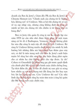 n

18 QUY LUÊÅT BÊËT BIÏËN PHAÁT TRIÏÍN DANH TIÏËNG THÛÚNG HIÏÅU CÖNG TY

ch
24
h.v

doanh cuãa Ben & Jerry’s. Giaám àöëc PR cuãa Ben & Jerry’s laâ
Chrystie Heimert noái: “Chñnh saách cuãa chuáng töi laâ ‘khöng
hoãi, khöng noái’ vïì Unilever. Nïëu ai hoãi thò chuáng töi seä noái
vïì vuå saáp nhêåp naây, nhûng cuäng khùèng àõnh laåi rùçng sûá
mïånh xaä höåi cuãa chuáng töi vêîn chiïëm võ trñ trung têm vaâ
haâng àêìu”.

htt

p:/
/f

oru

m.
te

Ben vaâ Jerry vêîn quaãn lyá cöng ty maâ hoå thaânh lêåp vaâo
nùm 1978 taåi cùn nhaâ nhoã àûúåc khöi phuåc tûâ möåt traåm
xùng cuä boã ài úã Burlington, Vermont, nhûng khöng phaãi
luác naâo àêy cuäng laâ möåt viïåc dïî chõu àöëi vúái Unilever. Roä
raâng laâ Unilever khöng muöën danh tiïëng cuãa mònh bõ aãnh
hûúãng búãi nhûäng àiïìu maâ hai ngûúâi baån thêm giao naây
noái, vaâ thïë laâ trïn trang web cuãa Ben & Jerry’s xuêët hiïån
tuyïn böë rùçng hai nhaâ saáng lêåp naây hiïån àang phaát ngön
cho caá nhên hoå chûá khöng phaãi cho têåp àoaân. Lyá do?
Cohen vaâ Greenfield àaä phaãn ûáng gay gùæt trûúác quyïët àõnh
cuãa chñnh phuã Myä vïì viïåc tiïën haânh cuöåc chiïën chöëng Iraq.
Taåi thúâi àiïím àoá, àêy laâ vêën àïì chñnh trõ nan giaãi vaâ noáng
hún nhiïìu so vúái tònh traång traái àêët àang êëm lïn hay naån
boác löåt lao àöång treã em. Coân Unilever thò sao? Caác nhaâ
laänh àaåo khùèng àõnh rùçng hoå toaân têm toaân yá uãng höå quên
àöåi Myä trong suöët cuöåc chiïën naây.

376

 