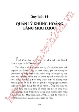 n

ch
24
h.v

Quy luêåt 14

m.
te

QUAÃN LYÁ KHUÃNG HOAÃNG
BÙÇNG MÛU LÛÚÅC

P

oru

aul Critchlow – cöë vêën cho chuã tõch cuãa Merrill
Lynch – goåi àoá laâ “Ba cuá àaánh”.

htt

p:/
/f

Thûá nhêët laâ nhûäng e-mail nöåi böå cuãa caác nhaâ phên tñch
nghiïn cûáu Merrill. Hoå àaä cûúâi nhaåo, giïîu cúåt nhûäng cöí
phiïëu maâ hoå tûâng àïì xuêët cho khaách haâng vaâ khuyïn hoå nïn
mua vaâo. Nhûäng e-mail naây àaä chêm ngoâi cho cuöåc àiïìu tra
cuãa Töíng chûúãng lyá tiïíu bang New York vïì nhûäng mêu
thuêîn quyïìn lúåi coá thïí töìn taåi giûäa hai phoâng nghiïn cûáu vaâ
nghiïåp vuå ngên haâng àêìu tû taåi Merrill. Öng naây buöåc töåi
Merrill àang tòm caách nêng cöí phiïëu cuãa möåt söë cöng ty àïí
mong giaânh chiïën thùæng hoaåt àöång kinh doanh ngên haâng
àêìu tû cuãa hoå. Muâa xuên nùm 2002, Merrill àaä phaãi boã ra
100 triïåu àö-la àïí daân xïëp cuöåc àiïìu tra naây.
379

 