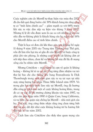 n

18 QUY LUÊÅT BÊËT BIÏËN PHAÁT TRIÏÍN DANH TIÏËNG THÛÚNG HIÏÅU CÖNG TY

ch
24
h.v

Cuöåc nghiïn cûáu do Merrill tûå thûåc hiïån vaâo muâa thu 2002
àaä cho kïët quaã àaáng buöìn: chó 39% khaách haâng tin rùçng cöng
ty coá “tñnh liïm chñnh cao” – giaãm maånh so vúái 64% trûúác
khi xaãy ra viïåc daân xïëp vuå kiïån vaâo thaáng 5 nùm 2002.
Nhûng tyã lïå àoá vêîn àûúåc xem laâ cao so vúái nhûäng gò maâ caác
nhaâ àêìu tû khöng phaãi laâ khaách haâng cuãa hoå nghô: chó 16%
cho Merrill àiïím cao vïì tñnh liïm chñnh.

m.
te

Thêåt laâ hoåa vö àún chñ khi theo goát cuöåc khuãng böë ngaây
11 thaáng 9 nùm 2001 vaâo Trung têm Thûúng maåi Thïë giúái,
vöën àaä laâm töín haåi truå súã gêìn àoá cuãa Merrill vaâ buöåc cöng ty
phaãi dúâi vùn phoâng, laâ nhûäng cuöåc tranh caäi khöng dûát cûá
nöëi tiïëp theo nhau, chûa kïí vuå khuãng böë naây àaä lêëy ài maång
söëng cuãa ba nhên viïn Merrill.

htt

p:/
/f

oru

Nhûng Critchlow – möåt ngûúâi kyâ cûåu vïì quaãn lyá khuãng
hoaãng – khöng hïì toã ra súå sïåt. Öng tûâng àaãm nhiïåm vai troâ
thû kyá baáo chñ cho thöëng àöëc bang Pennsylvania laâ Dick
Thornburgh trong suöët thúâi gian xaãy ra vuå tai naån taåi nhaâ
maáy nùng lûúång haåt nhên Three Mile Island nùm 1979. Vaâ
trong gêìn hai thêåp niïn laâm viïåc taåi Merrill, öng àaä hûúáng
dêîn cöng ty vûúåt qua möåt söë cuöåc khuãng hoaãng khaác, trong
àoá coá sûå suåp àöí thõ trûúâng chûáng khoaán vaâo nùm 1987, vuå
phaá saãn giûäa thêåp niïn 1990 úã Quêån Cam, bang California,
vaâ vuå kiïån cuãa quêån naây chöëng laåi Merrill – nhaâ möi giúái cuãa
hoå. Tuy vêåy, öng cuäng thûâa nhêån rùçng öng chûa tûâng biïët
àïën vuå naâo dûä döåi nhû cuöåc khuãng hoaãng tûâ ba hûúáng bùæt
àêìu xaãy ra vaâo nùm 2002.
Caách laâm cuãa Critchlow cho thêëy têìm quan troång cuãa
382

 