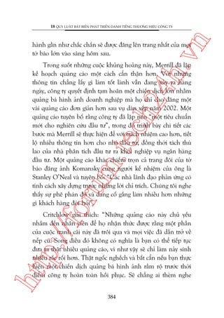n

18 QUY LUÊÅT BÊËT BIÏËN PHAÁT TRIÏÍN DANH TIÏËNG THÛÚNG HIÏÅU CÖNG TY

ch
24
h.v

haânh gêìn nhû chùæc chùæn seä àûúåc àùng lïn trang nhêët cuãa moåi
túâ baáo lúán vaâo saáng höm sau.

oru

m.
te

Trong suöët nhûäng cuöåc khuãng hoaãng naây, Merrill àaä lêåp
kïë hoaåch quaãng caáo möåt caách cêín thêån hún. Vúái nhûäng
thöng tin chùèng lêëy gò laâm töët laânh vêîn àang xaãy ra haâng
ngaây, cöng ty quyïët àõnh taåm hoaän möåt chiïën dõch lúán nhùçm
quaãng baá hònh aãnh doanh nghiïåp maâ hoå chó cho àùng möåt
vaâi quaãng caáo àún giaãn hún sau vuå daân xïëp nùm 2002. Möåt
quaãng caáo tuyïn böë rùçng cöng ty àaä lêåp nïn “möåt tiïu chuêín
múái cho nghiïn cûáu àêìu tû”, trong àoá trònh baây chi tiïët caác
bûúác maâ Merrill seä thûåc hiïån àïí vúái traách nhiïåm cao hún, tiïët
löå nhiïìu thöng tin hún cho nhaâ àêìu tû, àöìng thúâi taách thuâ
lao cuãa nhaâ phên tñch àêìu tû ra khoãi nghiïåp vuå ngên haâng
àêìu tû. Möåt quaãng caáo khaác chiïëm troån caã trang àöi cuãa túâ
baáo àùng aãnh Komansky cuâng ngûúâi kïë nhiïåm cuãa öng laâ
Stanley O’Neal vaâ tuyïn böë: “Caác nhaâ laänh àaåo phaãn ûáng coá
tñnh caách xêy dûång trûúác nhûäng lúâi chó trñch. Chuáng töi nghe
thêëy sûå phï phaán àoá vaâ àang cöë gùæng laâm nhiïìu hún nhûäng
gò khaách haâng àoâi hoãi”.

htt

p:/
/f

Critchlow giaãi thñch: “Nhûäng quaãng caáo naây chuã yïëu
nhùæm àïën nhên viïn àïí hoå nhêån thûác àûúåc rùçng möåt phêìn
cuãa cuöåc tranh caäi naây àaä tröi qua vaâ moåi viïåc àaä dêìn trúã vïì
nïëp cuä. Song àiïìu àoá khöng coá nghôa laâ baån coá thïí tiïëp tuåc
àûa ra thêåt nhiïìu quaãng caáo, vò nhû vêåy seä chó laâm naãy sinh
nhiïìu rùæc röëi hún. Thêåt ngöëc nghïëch vaâ bêët cêín nïëu baån thûåc
hiïån möåt chiïën dõch quaãng baá hònh aãnh rêìm röå trûúác thúâi
àiïím cöng ty hoaân toaân höìi phuåc. Seä chùèng ai theâm nghe
384

 
