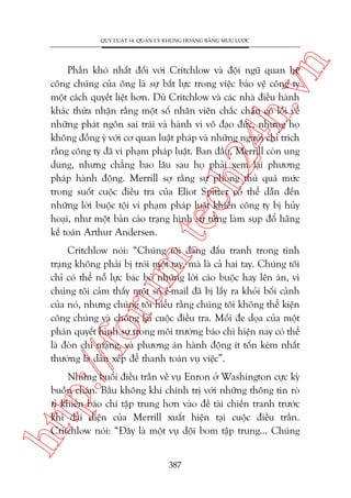 n

QUY LUÊÅT 14: QUAÃN LYÁ KHUÃNG HOAÃNG BÙÇNG MÛU LÛÚÅC

m.
te

ch
24
h.v

Phêìn khoá nhêët àöëi vúái Critchlow vaâ àöåi nguä quan hïå
cöng chuáng cuãa öng laâ sûå bêët lûåc trong viïåc baão vïå cöng ty
möåt caách quyïët liïåt hún. Duâ Critchlow vaâ caác nhaâ àiïìu haânh
khaác thûâa nhêån rùçng möåt söë nhên viïn chùæc chùæn coá löîi vïì
nhûäng phaát ngön sai traái vaâ haânh vi vö àaåo àûác, nhûng hoå
khöng àöìng yá vúái cú quan luêåt phaáp vaâ nhûäng ngûúâi chó trñch
rùçng cöng ty àaä vi phaåm phaáp luêåt. Ban àêìu, Merrill coân ung
dung, nhûng chùèng bao lêu sau hoå phaãi xem laåi phûúng
phaáp haânh àöång. Merrill súå rùçng sûå phoâng thuã quaá mûác
trong suöët cuöåc àiïìu tra cuãa Eliot Spitzer coá thïí dêîn àïën
nhûäng lúâi buöåc töåi vi phaåm phaáp luêåt khiïën cöng ty bõ huãy
hoaåi, nhû möåt baãn caáo traång hònh sûå tûâng laâm suåp àöí haäng
kïë toaán Arthur Andersen.

p:/
/f

oru

Critchlow noái: “Chuáng töi àang àêëu tranh trong tònh
traång khöng phaãi bõ troái möåt tay, maâ laâ caã hai tay. Chuáng töi
chó coá thïí nöî lûåc baác boã nhûäng lúâi caáo buöåc hay lïn aán, vò
chuáng töi caãm thêëy möåt söë e-mail àaä bõ lêëy ra khoãi böëi caãnh
cuãa noá, nhûng chuáng töi hiïíu rùçng chuáng töi khöng thïí kiïån
cöng chuáng vaâ chöëng laåi cuöåc àiïìu tra. Möëi àe doåa cuãa möåt
phaán quyïët hònh sûå trong möi trûúâng baáo chñ hiïån nay coá thïí
laâ àoân chñ maång, vaâ phûúng aán haânh àöång ñt töën keám nhêët
thûúâng laâ daân xïëp àïí thanh toaán vuå viïåc”.

htt

Nhûäng buöíi àiïìu trêìn vïì vuå Enron úã Washington cûåc kyâ
buöìn chaán. Bêìu khöng khñ chñnh trõ vúái nhûäng thöng tin roâ
ró khiïën baáo chñ têåp trung hún vaâo àïì taâi chiïën tranh trûúác
khi àaåi diïån cuãa Merrill xuêët hiïån taåi cuöåc àiïìu trêìn.
Critchlow noái: “Àêy laâ möåt vuå döåi bom têåp trung... Chuáng
387

 