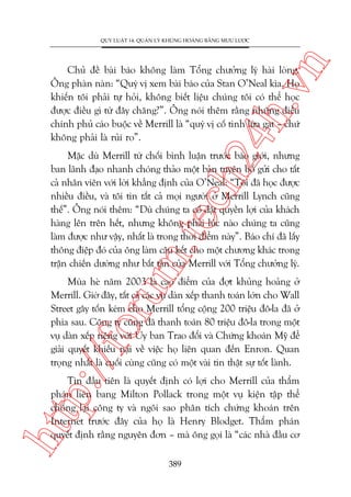 n

QUY LUÊÅT 14: QUAÃN LYÁ KHUÃNG HOAÃNG BÙÇNG MÛU LÛÚÅC

ch
24
h.v

Chuã àïì baâi baáo khöng laâm Töíng chûúãng lyá haâi loâng.
Öng phaân naân: “Quyá võ xem baâi baáo cuãa Stan O’Neal kòa. Hoå
khiïën töi phaãi tûå hoãi, khöng biïët liïåu chuáng töi coá thïí hoåc
àûúåc àiïìu gò tûâ àêy chùng?”. Öng noái thïm rùçng nhûäng àiïìu
chñnh phuã caáo buöåc vïì Merrill laâ “quyá võ cöë tònh lûâa gaåt – chûá
khöng phaãi laâ ruãi ro”.

m.
te

Mùåc duâ Merrill tûâ chöëi bònh luêån trûúác baáo giúái, nhûng
ban laänh àaåo nhanh choáng thaão möåt baãn tuyïn böë gûãi cho têët
caã nhên viïn vúái lúâi khùèng àõnh cuãa O’Neal: “Töi àaä hoåc àûúåc
nhiïìu àiïìu, vaâ töi tin têët caã moåi ngûúâi úã Merrill Lynch cuäng
thïë”. Öng noái thïm: “Duâ chuáng ta cöë àùåt quyïìn lúåi cuãa khaách
haâng lïn trïn hïët, nhûng khöng phaãi luác naâo chuáng ta cuäng
laâm àûúåc nhû vêåy, nhêët laâ trong thúâi àiïím naây”. Baáo chñ àaä lêëy
thöng àiïåp àoá cuãa öng laâm cêu kïët cho möåt chûúng khaác trong
trêån chiïën dûúâng nhû bêët têån cuãa Merrill vúái Töíng chûúãng lyá.

p:/
/f

oru

Muâa heâ nùm 2003 laâ cao àiïím cuãa àúåt khuãng hoaãng úã
Merrill. Giúâ àêy, têët caã caác vuå daân xïëp thanh toaán lúán cho Wall
Street gêy töën keám cho Merrill töíng cöång 200 triïåu àö-la àaä úã
phña sau. Cöng ty cuäng àaä thanh toaán 80 triïåu àö-la trong möåt
vuå daân xïëp riïng vúái UÃy ban Trao àöíi vaâ Chûáng khoaán Myä àïí
giaãi quyïët khiïëu naåi vïì viïåc hoå liïn quan àïën Enron. Quan
troång nhêët laâ cuöëi cuâng cuäng coá möåt vaâi tin thêåt sûå töët laânh.

htt

Tin àêìu tiïn laâ quyïët àõnh coá lúåi cho Merrill cuãa thêím
phaán liïn bang Milton Pollack trong möåt vuå kiïån têåp thïí
chöëng laåi cöng ty vaâ ngöi sao phên tñch chûáng khoaán trïn
Internet trûúác àêy cuãa hoå laâ Henry Blodget. Thêím phaán
quyïët àõnh rùçng nguyïn àún – maâ öng goåi laâ “caác nhaâ àêìu cú
389

 