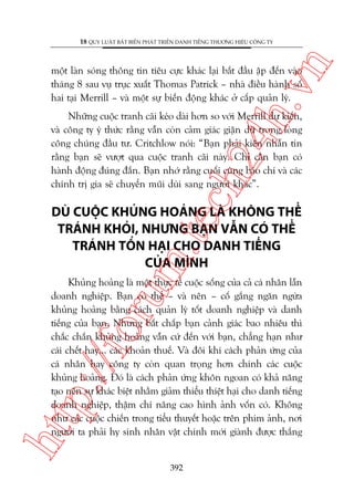 n

18 QUY LUÊÅT BÊËT BIÏËN PHAÁT TRIÏÍN DANH TIÏËNG THÛÚNG HIÏÅU CÖNG TY

ch
24
h.v

möåt laân soáng thöng tin tiïu cûåc khaác laåi bùæt àêìu êåp àïën vaâo
thaáng 8 sau vuå truåc xuêët Thomas Patrick – nhaâ àiïìu haânh söë
hai taåi Merrill – vaâ möåt sûå biïën àöång khaác úã cêëp quaãn lyá.

Nhûäng cuöåc tranh caäi keáo daâi hún so vúái Merrill dûå kiïën,
vaâ cöng ty yá thûác rùçng vêîn coân caãm giaác giêån dûä trong loâng
cöng chuáng àêìu tû. Critchlow noái: “Baån phaãi kiïn nhêîn tin
rùçng baån seä vûúåt qua cuöåc tranh caäi naây. Chó cêìn baån coá
haânh àöång àuáng àùæn. Baån nhúá rùçng cuöëi cuâng baáo chñ vaâ caác
chñnh trõ gia seä chuyïín muäi duâi sang ngûúâi khaác”.

m.
te

DUÂ CUÖÅC KHUÃNG HOAÃNG LAÂ KHÖNG THÏÍ
TRAÁNH KHOÃI, NHÛNG BAÅN VÊÎN COÁ THÏÍ
TRAÁNH TÖÍN HAÅI CHO DANH TIÏËNG
CUÃA MÒNH

htt

p:/
/f

oru

Khuãng hoaãng laâ möåt thûåc tïë cuöåc söëng cuãa caã caá nhên lêîn
doanh nghiïåp. Baån coá thïí – vaâ nïn – cöë gùæng ngùn ngûâa
khuãng hoaãng bùçng caách quaãn lyá töët doanh nghiïåp vaâ danh
tiïëng cuãa baån. Nhûng bêët chêëp baån caãnh giaác bao nhiïu thò
chùæc chùæn khuãng hoaãng vêîn cûá àïën vúái baån, chùèng haån nhû
caái chïët hay... caác khoaãn thuïë. Vaâ àöi khi caách phaãn ûáng cuãa
caá nhên hay cöng ty coân quan troång hún chñnh caác cuöåc
khuãng hoaãng. Àoá laâ caách phaãn ûáng khön ngoan coá khaã nùng
taåo nïn sûå khaác biïåt nhùçm giaãm thiïíu thiïåt haåi cho danh tiïëng
doanh nghiïåp, thêåm chñ nêng cao hònh aãnh vöën coá. Khöng
nhû caác cuöåc chiïën trong tiïíu thuyïët hoùåc trïn phim aãnh, núi
ngûúâi ta phaãi hy sinh nhên vêåt chñnh múái giaânh àûúåc thùæng

392

 