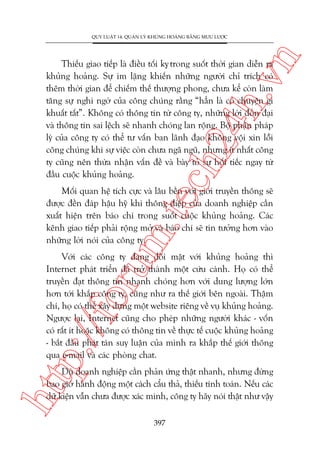 n

QUY LUÊÅT 14: QUAÃN LYÁ KHUÃNG HOAÃNG BÙÇNG MÛU LÛÚÅC

ch
24
h.v

Thiïëu giao tiïëp laâ àiïìu töëi kyå trong suöët thúâi gian diïîn ra
khuãng hoaãng. Sûå im lùång khiïën nhûäng ngûúâi chó trñch coá
thïm thúâi gian àïí chiïëm thïë thûúång phong, chûa kïí coân laâm
tùng sûå nghi ngúâ cuãa cöng chuáng rùçng “hùèn laâ coá chuyïån gò
khuêët têët”. Khöng coá thöng tin tûâ cöng ty, nhûäng lúâi àöìn àaåi
vaâ thöng tin sai lïåch seä nhanh choáng lan röång. Böå phêån phaáp
lyá cuãa cöng ty coá thïí tû vêën ban laänh àaåo khöng vöåi xin löîi
cöng chuáng khi sûå viïåc coân chûa ngaä nguä, nhûng ñt nhêët cöng
ty cuäng nïn thûâa nhêån vêën àïì vaâ baây toã sûå höëi tiïëc ngay tûâ
àêìu cuöåc khuãng hoaãng.

m.
te

Möëi quan hïå tñch cûåc vaâ lêu bïìn vúái giúái truyïìn thöng seä
àûúåc àïìn àaáp hêåu hyä khi thöng àiïåp cuãa doanh nghiïåp cêìn
xuêët hiïån trïn baáo chñ trong suöët cuöåc khuãng hoaãng. Caác
kïnh giao tiïëp phaãi röång múã vaâ baáo chñ seä tin tûúãng hún vaâo
nhûäng lúâi noái cuãa cöng ty.

p:/
/f

oru

Vúái caác cöng ty àang àöëi mùåt vúái khuãng hoaãng thò
Internet phaát triïín àaä trúã thaânh möåt cûáu caánh. Hoå coá thïí
truyïìn àaåt thöng tin nhanh choáng hún vúái dung lûúång lúán
hún túái khùæp cöng ty, cuäng nhû ra thïë giúái bïn ngoaâi. Thêåm
chñ, hoå coá thïí xêy dûång möåt website riïng vïì vuå khuãng hoaãng.
Ngûúåc laåi, Internet cuäng cho pheáp nhûäng ngûúâi khaác - vöën
coá rêët ñt hoùåc khöng coá thöng tin vïì thûåc tïë cuöåc khuãng hoaãng
- bùæt àêìu phaát taán suy luêån cuãa mònh ra khùæp thïë giúái thöng
qua e-mail vaâ caác phoâng chat.

htt

Duâ doanh nghiïåp cêìn phaãn ûáng thêåt nhanh, nhûng àûâng
bao giúâ haânh àöång möåt caách cêíu thaã, thiïëu tñnh toaán. Nïëu caác
dûä kiïån vêîn chûa àûúåc xaác minh, cöng ty haäy noái thêåt nhû vêåy
397

 