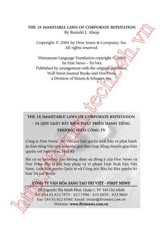 ch
24
h.v

By Ronald J. Alsop

n

THE 18 IMMUTABLE LAWS OF CORPORATE REPUTATION

Copyright © 2004 by Dow Jones & Company, Inc.
All rights reserved.

m.
te

Vietnamese Language Translation copyright © 2008
by First News – Tri Viet.
Published by arrangement with the original publisher,
Wall Street Journal Books and Free Press,
a Division of Simon & Schuster, Inc.

THE 18 IMMUTABLE LAWS OF CORPORATE REPUTATION
- 18 QUY LUÊÅT BÊËT BIÏËN PHAÁT TRIÏÍN DANH TIÏËNG

oru

THÛÚNG HIÏÅU CÖNG TY
Cöng ty First News - Trñ Viïåt giûä baãn quyïìn xuêët baãn vaâ phaát haânh
êën baãn tiïëng Viïåt trïn toaân thïë giúái theo húåp àöìng chuyïín giao baãn
quyïìn vúái Free Press, Hoa Kyâ.

p:/
/f

Bêët cûá sûå sao cheáp naâo khöng àûúåc sûå àöìng yá cuãa First News vaâ
Free Press àïìu laâ bêët húåp phaáp vaâ vi phaåm Luêåt Xuêët baãn Viïåt
Nam, Luêåt Baãn quyïìn Quöëc tïë vaâ Cöng ûúác Baão höå Baãn quyïìn Súã
hûäu Trñ tuïå Berne.
CÖNG TY VÙN HOA SANG TAO TRÑ VIÏT - FIRST NEWS
Á
Á
Å
Å

htt

11HNguyïîn Thõ Minh Khai, Quêån 1, TP. Höì Chñ Minh
Tel: (84.8) 822 7979 - 822 7980 - 823 3859 - 823 3860
Fax: (84.8) 822 4560; Email: triviet@firstnews.com.vn
Website: www.firstnews.com.vn

 