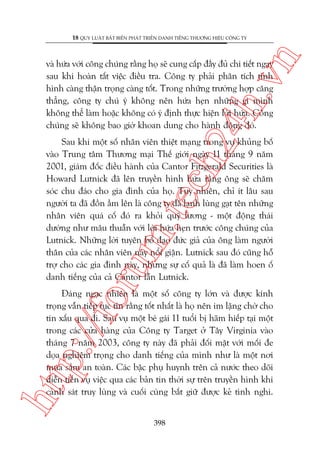 n

18 QUY LUÊÅT BÊËT BIÏËN PHAÁT TRIÏÍN DANH TIÏËNG THÛÚNG HIÏÅU CÖNG TY

ch
24
h.v

vaâ hûáa vúái cöng chuáng rùçng hoå seä cung cêëp àêìy àuã chi tiïët ngay
sau khi hoaân têët viïåc àiïìu tra. Cöng ty phaãi phên tñch tònh
hònh caâng thêån troång caâng töët. Trong nhûäng trûúâng húåp cùng
thùèng, cöng ty chuá yá khöng nïn hûáa heån nhûäng gò mònh
khöng thïí laâm hoùåc khöng coá yá àõnh thûåc hiïån lúâi hûáa. Cöng
chuáng seä khöng bao giúâ khoan dung cho haânh àöång àoá.

oru

m.
te

Sau khi möåt söë nhên viïn thiïåt maång trong vuå khuãng böë
vaâo Trung têm Thûúng maåi Thïë giúái ngaây 11 thaáng 9 nùm
2001, giaám àöëc àiïìu haânh cuãa Cantor Fitzgerald Securities laâ
Howard Lutnick àaä lïn truyïìn hònh hûáa rùçng öng seä chùm
soác chu àaáo cho gia àònh cuãa hoå. Tuy nhiïn, chó ñt lêu sau
ngûúâi ta àaä àöìn êìm lïn laâ cöng ty àaä laånh luâng gaåt tïn nhûäng
nhên viïn quaá cöë àoá ra khoãi quyä lûúng - möåt àöång thaái
dûúâng nhû mêu thuêîn vúái lúâi hûáa heån trûúác cöng chuáng cuãa
Lutnick. Nhûäng lúâi tuyïn böë àaåo àûác giaã cuãa öng laâm ngûúâi
thên cuãa caác nhên viïn naây nöíi giêån. Lutnick sau àoá cuäng höî
trúå cho caác gia àònh naây, nhûng sûå cöë quaã laâ àaä laâm hoen öë
danh tiïëng cuãa caã Cantor lêîn Lutnick.

htt

p:/
/f

Àaáng ngaåc nhiïn laâ möåt söë cöng ty lúán vaâ àûúåc kñnh
troång vêîn tiïëp tuåc tin rùçng töët nhêët laâ hoå nïn im lùång chúâ cho
tin xêëu qua ài. Sau vuå möåt beá gaái 11 tuöíi bõ haäm hiïëp taåi möåt
trong caác cûãa haâng cuãa Cöng ty Target úã Têy Virginia vaâo
thaáng 7 nùm 2003, cöng ty naây àaä phaãi àöëi mùåt vúái möëi àe
doåa nghiïm troång cho danh tiïëng cuãa mònh nhû laâ möåt núi
mua sùæm an toaân. Caác bêåc phuå huynh trïn caã nûúác theo doäi
diïîn tiïën vuå viïåc qua caác baãn tin thúâi sûå trïn truyïìn hònh khi
caãnh saát truy luâng vaâ cuöëi cuâng bùæt giûä àûúåc keã tònh nghi.
398

 