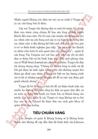 n

QUY LUÊÅT 14: QUAÃN LYÁ KHUÃNG HOAÃNG BÙÇNG MÛU LÛÚÅC

ch
24
h.v

Nhiïìu ngûúâi khöng coân daám tin vaâo sûå an ninh úã Target vaâ
caã caác cûãa haâng baán leã khaác.

oru

m.
te

Vêåy maâ Target vêîn khöng àûa ra möåt lúâi tuyïn böë chñnh
thûác naâo trûúác cöng chuáng àïí laâm yïn loâng nhûäng ngûúâi
khaách àïën mua sùæm. Hoå boã mùåc viïåc truyïìn àaåt thöng tin cho
caác nhên viïn taåi cûãa haâng núi xaãy ra vuå haäm hiïëp, trong khi
caác nhên viïn úã àêy khöng hïì biïët caách àöëi phoá vúái baáo giúái
vaâ toã ra thiïëu kinh nghiïåm giao tiïëp. “Sûå an toaân cho khaách
vaâ nhên viïn luön laâ möëi quan têm cuãa chuáng töi”, - quaãn lyá
cûãa haâng Têy Virginia noái vúái baáo giúái nhû vêåy röìi tûâ chöëi
àûa ra thïm bêët cûá lúâi bònh luêån naâo. Khi möåt phoáng viïn
cuãa túâ Wall Street Journal yïu cêìu noái roä thïm, Target chó àaáp
rêët chung chung rùçng: “Chuáng töi rêët haâi loâng vò caãnh saát àaä
bùæt giûä àûúåc keã tònh nghi. Chuáng töi vêîn thûúâng xuyïn hoãi
thùm gia àònh naån nhên. Chuáng töi biïët ún lûåc lûúång caãnh
saát vaâ têët caã nhûäng ngûúâi àaä giuáp àúä àïí vuå viïåc naây àûúåc giaãi
quyïët nhanh choáng”.

p:/
/f

Target àaä boã lúä möåt cú höåi töët àïí caãi thiïån hònh aãnh cuãa
mònh: hoå khöng thïí hiïån rùçng hoå thêåt sûå quan têm àïën sûå
an toaân vaâ àang tiïën haânh caác bûúác baão vïå khaách haâng cuãa
mònh. Caác nhaâ quaãn lyá cuãa Target roä raâng khöng ruát ra baâi
hoåc naâo tûâ vuå Tylenol àaä àûúåc àûa vaâo saách giaáo khoa vïì
quaãn lyá khuãng hoaãng.

htt

TIÏU CHUÊÍN VAÂNG

Cêu chuyïån vïì quaãn lyá khuãng hoaãng seä laâ khöng hoaân
chónh nïëu khöng àïì cêåp àïën thaái àöå bònh tônh cuãa Johnson
399

 