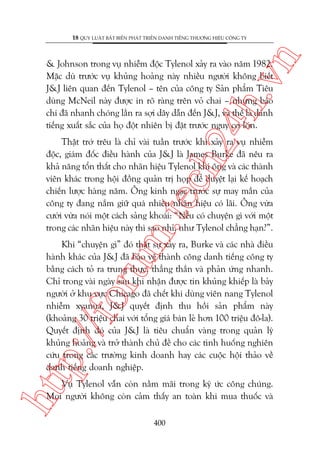 n

18 QUY LUÊÅT BÊËT BIÏËN PHAÁT TRIÏÍN DANH TIÏËNG THÛÚNG HIÏÅU CÖNG TY

ch
24
h.v

& Johnson trong vuå nhiïîm àöåc Tylenol xaãy ra vaâo nùm 1982.
Mùåc duâ trûúác vuå khuãng hoaãng naây nhiïìu ngûúâi khöng biïët
J&J liïn quan àïën Tylenol – tïn cuãa cöng ty Saãn phêím Tiïu
duâng McNeil naây àûúåc in roä raâng trïn voã chai – nhûng baáo
chñ àaä nhanh choáng lêìn ra súåi dêy dêîn àïën J&J, vaâ thïë laâ danh
tiïëng xuêët sùæc cuãa hoå àöåt nhiïn bõ àùåt trûúác nguy cú lúán.

m.
te

Thêåt trúá trïu laâ chó vaâi tuêìn trûúác khi xaãy ra vuå nhiïîm
àöåc, giaám àöëc àiïìu haânh cuãa J&J laâ James Burke àaä nïu ra
khaã nùng töín thêët cho nhaän hiïåu Tylenol khi öng vaâ caác thaânh
viïn khaác trong höåi àöìng quaãn trõ hoåp àïí duyïåt laåi kïë hoaåch
chiïën lûúåc haâng nùm. Öng kinh ngaåc trûúác sûå may mùæn cuãa
cöng ty àang nùæm giûä quaá nhiïìu nhaän hiïåu coá laäi. Öng vûâa
cûúâi vûâa noái möåt caách saãng khoaái: “Nïëu coá chuyïån gò vúái möåt
trong caác nhaän hiïåu naây thò sao nhó, nhû Tylenol chùèng haån?”.

htt

p:/
/f

oru

Khi “chuyïån gò” àoá thêåt sûå xaãy ra, Burke vaâ caác nhaâ àiïìu
haânh khaác cuãa J&J àaä baão vïå thaânh cöng danh tiïëng cöng ty
bùçng caách toã ra trung thûåc, thùèng thùæn vaâ phaãn ûáng nhanh.
Chó trong vaâi ngaây sau khi nhêån àûúåc tin khuãng khiïëp laâ baãy
ngûúâi úã khu vûåc Chicago àaä chïët khi duâng viïn nang Tylenol
nhiïîm xyanua, J&J quyïët àõnh thu höìi saãn phêím naây
(khoaãng 30 triïåu chai vúái töíng giaá baán leã hún 100 triïåu àö-la).
Quyïët àõnh àoá cuãa J&J laâ tiïu chuêín vaâng trong quaãn lyá
khuãng hoaãng vaâ trúã thaânh chuã àïì cho caác tònh huöëng nghiïn
cûáu trong caác trûúâng kinh doanh hay caác cuöåc höåi thaão vïì
danh tiïëng doanh nghiïåp.
Vuå Tylenol vêîn coân nùçm maäi trong kyá ûác cöng chuáng.
Moåi ngûúâi khöng coân caãm thêëy an toaân khi mua thuöëc vaâ
400

 