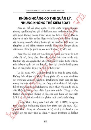 ch
24
h.v

KHUÃNG HOAÃNG COÁ THÏÍ QUAÃN LYÁ,
NHÛNG KHÖNG THÏÍ KIÏÍM SOAÁT

n

QUY LUÊÅT 14: QUAÃN LYÁ KHUÃNG HOAÃNG BÙÇNG MÛU LÛÚÅC

Baån coá thïí cöë gùæng quaãn lyá möåt cuöåc khuãng hoaãng,
nhûng baån khöng bao giúâ coá thïí kiïím soaát noá hoaân toaân. Viïåc
giaãi quyïët khuãng hoaãng thaânh cöng àoâi hoãi úã baån sûå khiïm
töën vaâ caã tñnh kiïn nhêîn. Baån seä chó khoeát sêu thïm nhûäng
vïët thûúng do cuöåc khuãng hoaãng gêy ra nïëu baån kiïu ngaåo tin
rùçng baån coá thïí kiïím soaát moåi thûá chó bùçng caách kïu goåi chêëm
dûát tranh caäi hoùåc phúát lúâ, coi nhû khöng biïët àïën noá.

m.
te

Baån phaãi àöëi mùåt vúái cuöåc khuãng hoaãng àoá vaâ xûã lyá möåt
caách cúãi múã, duäng caãm. Baån chó tûå àaâo höë chön mònh möåt
khi baån cêåy vaâo quyïìn thïë, che giêëu khuyïët àiïím hoùåc tïå hún
nûäa laâ biïån baåch, döëi traá. Luác àoá, thiïåt haåi cho danh tiïëng cuãa
baån seä caâng trêìm troång vaâ rêët khoá höìi phuåc.

p:/
/f

oru

Vñ duå, nùm 1994, Cöng ty Intel àaä coá thaái àöå cûáng nhùæc,
khöng thên thiïån khi khaách haâng phaát hiïån ra möåt söë thiïëu
soát trong caác vi maåch Pentium. Intel khöng theâm àïëm xóa àïën
mong àúåi cuãa khaách haâng, vaâ cöng ty caãm thêëy coá thïí tuyïn
böë nhûäng àiïìu maâ khaách haâng seä chêëp nhêån röìi sau àoá chêëm
dûát khuãng hoaãng theo àiïìu kiïån cuãa mònh. Cöng ty vêîn
khùng khùng rùçng nhûäng löîi kia chó xuêët hiïån vúái xaác suêët
1/9 tó vaâ tûâ chöëi thay thïë saãn phêím múái cho khaách haâng.

htt

Nhûng khaách haâng cuãa Intel, àùåc biïåt laâ IBM, laåi quan
têm àïën tònh huöëng naây nhiïìu hún mûác Intel dûå tñnh. IBM
– möåt khaách haâng lúán vêîn mua caác böå vi xûã lyá cuãa Intel – taåm
dûâng lùæp raáp maáy tñnh coá chûáa vi maåch Pentium vaâ khùèng
405

 