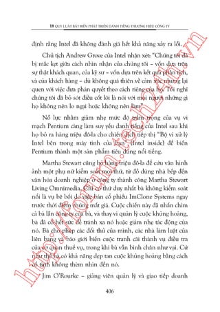 n

18 QUY LUÊÅT BÊËT BIÏËN PHAÁT TRIÏÍN DANH TIÏËNG THÛÚNG HIÏÅU CÖNG TY

ch
24
h.v

àõnh rùçng Intel àaä khöng àaánh giaá hïët khaã nùng xaãy ra löîi.

Chuã tõch Andrew Grove cuãa Intel nhêån xeát: “Chuáng töi àaä
bõ mùæc keåt giûäa caách nhòn nhêån cuãa chuáng töi – vöën dûåa trïn
sûå thêåt khaách quan, cuãa kyä sû – vöën dûåa trïn kïët quaã phên tñch,
vaâ cuãa khaách haâng – duâ khöng quaá thiïn vïì caãm xuác nhûng laåi
quen vúái viïåc àûa phaán quyïët theo caách riïng cuãa hoå. Töi nghô
chuáng töi àaä boã soát àiïìu cöët loäi laâ noái vúái moåi ngûúâi nhûäng gò
hoå khöng nïn lo ngaåi hoùåc khöng nïn laâm”.

m.
te

Nöî lûåc nhùçm giaãm nheå mûác àöå trêìm troång cuãa vuå vi
maåch Pentium caâng laâm suy yïëu danh tiïëng cuãa Intel sau khi
hoå boã ra haâng triïåu àö-la cho chiïën dõch tiïëp thõ “Böå vi xûã lyá
Intel bïn trong maáy tñnh cuãa baån” (Intel inside) àïí biïën
Pentium thaânh möåt saãn phêím tiïu duâng nöíi tiïëng.

htt

p:/
/f

oru

Martha Stewart cuäng boã haâng triïåu àö-la àïí cûáu vaän hònh
aãnh möåt phuå nûä kiïím soaát moåi thûá, tûâ àöì duâng nhaâ bïëp àïën
vùn hoáa doanh nghiïåp úã cöng ty thaânh cöng Martha Stewart
Living Omnimedia. Chó coá thûá duy nhêët baâ khöng kiïím soaát
nöíi laâ vuå bï böëi do viïåc baán cöí phiïëu ImClone Systems ngay
trûúác thúâi àiïím chuáng mêët giaá. Cuöåc chiïën naây àaä nhêën chòm
caã baâ lêîn cöng ty cuãa baâ, vaâ thay vò quaãn lyá cuöåc khuãng hoaãng,
baâ àaä cöë hïët sûác àïí traánh xa noá hoùåc giaãm nheå taác àöång cuãa
noá. Baâ cho pheáp caác àöëi thuã cuãa mònh, caác nhaâ laâm luêåt cuãa
liïn bang vaâ baáo giúái biïën cuöåc tranh caäi thaânh vuå àiïìu tra
cuãa cú quan thuïë vuå, trong khi baâ vêîn bònh chên nhû vaåi. Cûá
nhû thïí baâ coá khaã nùng deåp tan cuöåc khuãng hoaãng bùçng caách
cöë tònh khöng theâm nhòn àïën noá.
Jim O’Rourke – giaãng viïn quaãn lyá vaâ giao tiïëp doanh
406

 