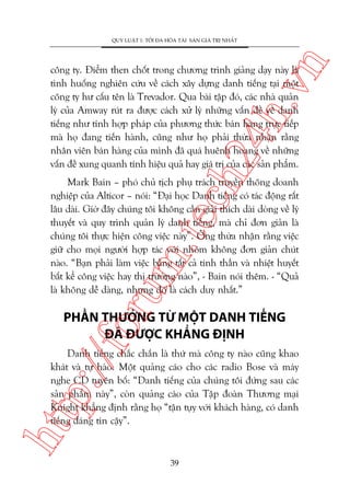n

QUY LUÊÅT 1: TÖËI ÀA HOÁA TAÂI SAÃN GIAÁ TRÕ NHÊËT

ch
24
h.v

cöng ty. Àiïím then chöët trong chûúng trònh giaãng daåy naây laâ
tònh huöëng nghiïn cûáu vïì caách xêy dûång danh tiïëng taåi möåt
cöng ty hû cêëu tïn laâ Trevador. Qua baâi têåp àoá, caác nhaâ quaãn
lyá cuãa Amway ruát ra àûúåc caách xûã lyá nhûäng vêën àïì vïì danh
tiïëng nhû tñnh húåp phaáp cuãa phûúng thûác baán haâng trûåc tiïëp
maâ hoå àang tiïën haânh, cuäng nhû hoå phaãi thûâa nhêån rùçng
nhên viïn baán haâng cuãa mònh àaä quaá huïnh hoang vïì nhûäng
vêën àïì xung quanh tñnh hiïåu quaã hay giaá trõ cuãa caác saãn phêím.

oru

m.
te

Mark Bain – phoá chuã tõch phuå traách truyïìn thöng doanh
nghiïåp cuãa Alticor – noái: “Àaåi hoåc Danh tiïëng coá taác àöång rêët
lêu daâi. Giúâ àêy chuáng töi khöng cêìn giaãi thñch daâi doâng vïì lyá
thuyïët vaâ quy trònh quaãn lyá danh tiïëng, maâ chó àún giaãn laâ
chuáng töi thûåc hiïån cöng viïåc naây”. Öng thûâa nhêån rùçng viïåc
giûä cho moåi ngûúâi húåp taác vúái nhoám khöng àún giaãn chuát
naâo. “Baån phaãi laâm viïåc bùçng têët caã tinh thêìn vaâ nhiïåt huyïët
bêët kïí cöng viïåc hay thõ trûúâng naâo”, - Bain noái thïm. - “Quaã
laâ khöng dïî daâng, nhûng àoá laâ caách duy nhêët.”

p:/
/f

PHÊÌN THÛÚÃNG TÛÂ MÖÅT DANH TIÏËNG
ÀAÄ ÀÛÚÅC KHÙÈNG ÀÕNH

htt

Danh tiïëng chùæc chùæn laâ thûá maâ cöng ty naâo cuäng khao
khaát vaâ tûå haâo. Möåt quaãng caáo cho caác radio Bose vaâ maáy
nghe CD tuyïn böë: “Danh tiïëng cuãa chuáng töi àûáng sau caác
saãn phêím naây”, coân quaãng caáo cuãa Têåp àoaân Thûúng maåi
Knight khùèng àõnh rùçng hoå “têån tuåy vúái khaách haâng, coá danh
tiïëng àaáng tin cêåy”.

39

 