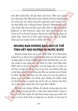 n

QUY LUÊÅT 14: QUAÃN LYÁ KHUÃNG HOAÃNG BÙÇNG MÛU LÛÚÅC

ch
24
h.v

nhaâ àiïìu haânh khaác dïî gêy thiïån caãm hún. Hùèn moåi ngûúâi
coân nhúá giaám àöëc àiïìu haânh James Burke àaä hoaân thaânh xuêët
sùæc cöng viïåc cuãa mònh trong lêìn xuêët hiïån trûúác truyïìn hònh
vaâo thúâi àiïím xaãy ra khuãng hoaãng Tylenol. Nhûng trong suöët
cuöåc chiïën àêìy mïåt moãi liïn quan àïën chiïëc xe àõa hònh Ford
Explorer vaâ löëp Firestone, giaám àöëc àiïìu haânh luác àoá cuãa
Cöng ty Ö tö Ford laâ Jacques Nasser laåi toã ra khöng àûúåc tûå
nhiïn lùæm, chûa kïí veã bïn ngoaâi khöng ùn aãnh, àaä khiïën
khaán giaã xem truyïìn hònh ñt nhiïìu khoá chõu.

m.
te

NHÛNG BAÅN KHÖNG BAO GIÚÂ COÁ THÏÍ
TÑNH HÏËT MOÅI ÀÛÚÂNG ÀI NÛÚÁC BÛÚÁC

p:/
/f

oru

Khuãng hoaãng luön xaãy ra bêët thònh lònh. Ai coá thïí tûúãng
tûúång laâ seä coá thûá gò àoá trong möåt höåp kem caåo rêu laâm ngûúâi
sûã duång phaãi lo lùæng? Gillette giêåt mònh khi thêëy kem caåo rêu
cuãa mònh bõ gaán gheáp vúái cùn bïånh boâ àiïn suöët thêåp niïn
1990. Hoáa ra laâ gel vaâ kem caåo rêu cuãa haäng naây coá chûáa caác
axit beáo vaâ glycerin àïí laâm êím vaâ taåo boåt, maâ nhûäng chêët naây
coá thïí àûúåc chiïët xuêët tûâ àöång vêåt. Khi caác website noái vïì bïånh
boâ àiïn bùæt àêìu àûa kem caåo rêu cuâng caác loaåi myä phêím vaâ
duång cuå vïå sinh khaác vaâo danh muåc nhûäng saãn phêím chûáa
caác thaânh phêìn coá nguöìn göëc tûâ boâ, thò caác phoáng viïn thúâi
sûå vaâ ngûúâi tiïu duâng liïìn nhúá ngay àïën Gillette.

htt

Mùåc duâ vêåy nhûng Gillette àaä nhanh choáng deåp yïn möåt
cuöåc khuãng hoaãng bùæt àêìu coá dêëu hiïåu hònh thaânh. Cöng ty
àûa ra möåt baãn tuyïn böë giaãi thñch rùçng trong quy trònh saãn
xuêët, caác hoáa chêët xûã lyá vaâ nhiïåt àöå cao àaä phaá vúä cêëu truác tïë
411

 