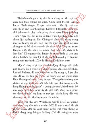 n

QUY LUÊÅT 14: QUAÃN LYÁ KHUÃNG HOAÃNG BÙÇNG MÛU LÛÚÅC

m.
te

ch
24
h.v

Thúâi àiïím àaáng tin cêåy nhêët laâ vaâi thaáng sau khi moåi viïåc
diïîn tiïën theo hûúáng laåc quan. Cuäng nhû Merrill Lynch,
Lucent Technologies àaä taåm hoaän möåt chiïën dõch taái xêy
dûång hònh aãnh doanh nghiïåp. Kathleen Fitzgerald – cûåu phoá
chuã tõch cao cêëp phuå traách quaãng caáo vaâ quan hïå cöng chuáng
– noái: “Baån phaãi taåo ra tin töët laânh trûúác khi thûåc hiïån möåt
chiïën dõch quaãng caáo lúán. Chuáng töi cêìn chiïën thùæng trong
möåt söë thûúng vuå lúán, àaáp ûáng caác muåc tiïu taâi chñnh cuãa
chuáng töi vaâ boã têët caã caác vêën àïì phaáp lyá laåi àùçng sau trûúác
khi giúái thiïåu têìm nhòn cuãa mònh bùçng möåt chiïën dõch hònh
aãnh lúán”. Khöng may cho Lucent laâ tin töët laânh laåi àïën quaá
chêåm. Lúâi hûáa àaåt mûác lúåi nhuêån öín àõnh cao duy trò liïn tuåc
trong nùm taâi chñnh 2003 àaä khöng thaânh hiïån thûåc.

p:/
/f

oru

Möåt söë cöng ty laåi hêëp têëp khúãi àöång nhûäng chiïën dõch
phö trûúng êìm ô trong khi khuãng hoaãng vêîn chûa kïët thuác.
United Airlines, duâ möåt chên coân sa lêìy trong vuå kiïån phaá
saãn, àaä vöåi vaä thûåc hiïån möåt söë quaãng caáo vúái gioång àiïåu
khoe khoang vaâ khöng àaáng tin cêåy. “Trong têët caã nhûäng thûá
chuáng töi giúái thiïåu coá möåt àiïìu bêët ngúâ nhêët trong ngaânh
haâng khöng: tñnh laåc quan” – quaãng caáo cuãa United tuyïn böë
möåt caách huâng höìn nhû vêåy khi giúái thiïåu rùçng hoå seä phuåc
vuå nhiïìu chuyïën bay hún vaâ múâi goåi khaách haâng àïën vúái
chûúng trònh bay thûúâng xuyïn cuãa mònh.

htt

Tûúng tûå nhû vêåy, WorldCom (giúâ laâ MCI) coi quaãng
caáo troån trang vaâo muâa thu nùm 2002 laâ möåt thûá vuä khñ àïí
chöëng laåi caác àöëi thuã caånh tranh nhùçm giûä chên nhûäng võ
khaách àang cùng thùèng vò lo lùæng. Chuã àïì quaãng caáo mêu
415

 