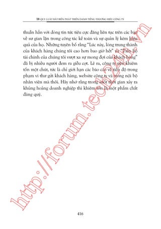 n

18 QUY LUÊÅT BÊËT BIÏËN PHAÁT TRIÏÍN DANH TIÏËNG THÛÚNG HIÏÅU CÖNG TY

htt

p:/
/f

oru

m.
te

ch
24
h.v

thuêîn hùèn vúái doâng tin tûác tiïu cûåc àùng liïn tuåc trïn caác baáo
vïì sû gian lêån trong cöng taác kïë toaán vaâ sûå quaãn lyá keám hiïåu
quaã cuãa hoå. Nhûäng tuyïn böë rùçng “Luác naây, loâng trung thaânh
cuãa khaách haâng chuáng töi cao hún bao giúâ hïët” vaâ “Tiïën böå
taâi chñnh cuãa chuáng töi vûúåt xa sûå mong àúåi cuãa khaách haâng”
àaä bõ nhiïìu ngûúâi àem ra giïîu cúåt. Leä ra, cöng ty nïn khiïm
töën möåt chuát, tûác laâ chó giúái haån caác baáo caáo vïì tiïën àöå trong
phaåm vi thû gûãi khaách haâng, website cöng ty vaâ trong nöåi böå
nhên viïn maâ thöi. Haäy nhúá rùçng trong suöët thúâi gian xaãy ra
khuãng hoaãng doanh nghiïåp thò khiïm töën laâ möåt phêím chêët
àaáng quyá.

416

 