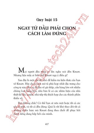 n

ch
24
h.v

Quy luêåt 15

m.
te

NGAY TÛÂ ÀÊÌU PHAÃI CHOÅN
CAÁCH LAÂM ÀUÁNG

M

oru

oåi ngûúâi àïìu tûâng coá lêìn nghe noái àïën Kmart.
Nhûng liïåu mêëy ai biïët chûä Kmart nguå yá àiïìu gò?

p:/
/f

Sau àêy laâ möåt cêu àöë nhoã àïí kiïím tra kiïën thûác cuãa baån
vïì Kmart. Haäy choån caách mö taã phuâ húåp nhêët àùåc trûng cho
cöng ty naây: àún võ ài àêìu vïì giaá thêëp, cûãa haâng lúán vúái nhiïìu
chuãng loaåi haâng hoáa, nhaâ baán leã coá caác nhaän hiïåu cuãa nhaâ
thiïët kïë àöåc quyïìn, nhaâ tiïëp thõ thñch húåp cho caác thaânh phêìn
thiïíu söë.

htt

Baån khöng chùæc? Coá thïí baån seä nïu möåt hoùåc têët caã caác
yïëu töë trïn, vaâ têët caã àïìu àuáng. Quaã laâ rêët khoá theo doäi têët caã
nhûäng chiïën lûúåc maâ Kmart àang theo àuöíi àïí phuåc höìi
danh tiïëng àang hêëp höëi cuãa mònh.

417

 