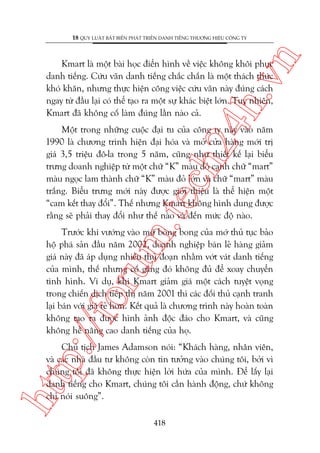 n

18 QUY LUÊÅT BÊËT BIÏËN PHAÁT TRIÏÍN DANH TIÏËNG THÛÚNG HIÏÅU CÖNG TY

ch
24
h.v

Kmart laâ möåt baâi hoåc àiïín hònh vïì viïåc khöng khöi phuåc
danh tiïëng. Cûáu vaän danh tiïëng chùæc chùæn laâ möåt thaách thûác
khoá khùn, nhûng thûåc hiïån cöng viïåc cûáu vaän naây àuáng caách
ngay tûâ àêìu laåi coá thïí taåo ra möåt sûå khaác biïåt lúán. Tuy nhiïn,
Kmart àaä khöng cöë laâm àuáng lêìn naâo caã.

m.
te

Möåt trong nhûäng cuöåc àaåi tu cuãa cöng ty naây vaâo nùm
1990 laâ chûúng trònh hiïån àaåi hoáa vaâ múã cûãa haâng múái trõ
giaá 3,5 triïåu àö-la trong 5 nùm, cuäng nhû thiïët kïë laåi biïíu
trûng doanh nghiïåp tûâ möåt chûä “K” maâu àoã caånh chûä “mart”
maâu ngoåc lam thaânh chûä “K” maâu àoã lúán vaâ chûä “mart” maâu
trùæng. Biïíu trûng múái naây àûúåc giúái thiïåu laâ thïí hiïån möåt
“cam kïët thay àöíi”. Thïë nhûng Kmart khöng hònh dung àûúåc
rùçng seä phaãi thay àöíi nhû thïë naâo vaâ àïën mûác àöå naâo.

p:/
/f

oru

Trûúác khi vûúáng vaâo múá boâng bong cuãa múá thuã tuåc baão
höå phaá saãn àêìu nùm 2002, doanh nghiïåp baán leã haâng giaãm
giaá naây àaä aáp duång nhiïìu thuã àoaån nhùçm vúát vaát danh tiïëng
cuãa mònh, thïë nhûng cöë gùæng àoá khöng àuã àïí xoay chuyïín
tònh hònh. Vñ duå, khi Kmart giaãm giaá möåt caách tuyïåt voång
trong chiïën dõch tiïëp thõ nùm 2001 thò caác àöëi thuã caånh tranh
laåi baán vúái giaá reã hún. Kïët quaã laâ chûúng trònh naây hoaân toaân
khöng taåo ra àûúåc hònh aãnh àöåc àaáo cho Kmart, vaâ cuäng
khöng hïì nêng cao danh tiïëng cuãa hoå.

htt

Chuã tõch James Adamson noái: “Khaách haâng, nhên viïn,
vaâ caác nhaâ àêìu tû khöng coân tin tûúãng vaâo chuáng töi, búãi vò
chuáng töi àaä khöng thûåc hiïån lúâi hûáa cuãa mònh. Àïí lêëy laåi
danh tiïëng cho Kmart, chuáng töi cêìn haânh àöång, chûá khöng
chó noái suöng”.
418

 