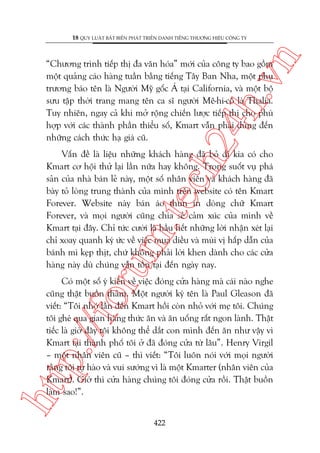 n

18 QUY LUÊÅT BÊËT BIÏËN PHAÁT TRIÏÍN DANH TIÏËNG THÛÚNG HIÏÅU CÖNG TY

ch
24
h.v

“Chûúng trònh tiïëp thõ àa vùn hoáa” múái cuãa cöng ty bao göìm
möåt quaãng caáo haâng tuêìn bùçng tiïëng Têy Ban Nha, möåt phuå
trûúng baáo tïn laâ Ngûúâi Myä göëc AÁ taåi California, vaâ möåt böå
sûu têåp thúâi trang mang tïn ca sô ngûúâi Mï-hi-cö laâ Thalia.
Tuy nhiïn, ngay caã khi múã röång chiïën lûúåc tiïëp thõ cho phuâ
húåp vúái caác thaânh phêìn thiïíu söë, Kmart vêîn phaãi duâng àïën
nhûäng caách thûác haå giaá cuä.

oru

m.
te

Vêën àïì laâ liïåu nhûäng khaách haâng àaä boã ài kia coá cho
Kmart cú höåi thûã laåi lêìn nûäa hay khöng. Trong suöët vuå phaá
saãn cuãa nhaâ baán leã naây, möåt söë nhên viïn vaâ khaách haâng àaä
baây toã loâng trung thaânh cuãa mònh trïn website coá tïn Kmart
Forever. Website naây baán aáo thun in doâng chûä Kmart
Forever, vaâ moåi ngûúâi cuäng chia seã caãm xuác cuãa mònh vïì
Kmart taåi àêy. Chó tûác cûúâi laâ hêìu hïët nhûäng lúâi nhêån xeát laåi
chó xoay quanh kyá ûác vïì viïåc mua diïìu vaâ muâi võ hêëp dêîn cuãa
baánh mò keåp thõt, chûá khöng phaãi lúâi khen daânh cho caác cûãa
haâng naây duâ chuáng vêîn töìn taåi àïën ngaây nay.

htt

p:/
/f

Coá möåt söë yá kiïën vïì viïåc àoáng cûãa haâng maâ caái naâo nghe
cuäng thêåt buöìn thaãm. Möåt ngûúâi kyá tïn laâ Paul Gleason àaä
viïët: “Töi nhúá lêìn àïën Kmart höìi coân nhoã vúái meå töi. Chuáng
töi gheá qua gian haâng thûác ùn vaâ ùn uöëng rêët ngon laânh. Thêåt
tiïëc laâ giúâ àêy töi khöng thïí dùæt con mònh àïën ùn nhû vêåy vò
Kmart taåi thaânh phöë töi úã àaä àoáng cûãa tûâ lêu”. Henry Virgil
– möåt nhên viïn cuä – thò viïët: “Töi luön noái vúái moåi ngûúâi
rùçng töi tûå haâo vaâ vui sûúáng vò laâ möåt Kmarter (nhên viïn cuãa
Kmart). Giúâ thò cûãa haâng chuáng töi àoáng cûãa röìi. Thêåt buöìn
laâm sao!”.
422

 