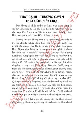 ch
24
h.v

THÊËT BAÅI KHI THÛÚÂNG XUYÏN
THAY ÀÖÍI CHIÏËN LÛÚÅC

n

QUY LUÊÅT 15: NGAY TÛÂ ÀÊÌU PHAÃI CHOÅN CAÁCH LAÂM ÀUÁNG

Baån khöng coá nhiïìu cú höåi àïí khöi phuåc danh tiïëng, vò
vêåy haäy laâm àuáng tûâ lêìn àêìu tiïn. Àiïìu àoá nghe thêåt húåp lyá,
vêåy maâ nhiïìu cöng ty thay àöíi chiïën lûúåc xoaânh xoaåch, chùèng
khaác naâo giúái treã thay àöíi kiïíu toác hay kiïíu aáo vêåy.

p:/
/f

oru

m.
te

Nhûäng lúâi hûáa khöng thaânh sûå thêåt vïì viïåc caãi caách vaâ
treã hoáa doanh nghiïåp àang baâo moân loâng kiïn nhêîn cuãa
ngûúâi tiïu duâng, nhaâ àêìu tû vaâ caác thaânh phêìn liïn quan
khaác. Ngûúâi tiïu duâng vaâ caác cú quan chñnh phuã àaä nhiïìu
lêìn caãnh caáo Household International vïì viïåc cho nhûäng
ngûúâi tiïu duâng ngheâo thuöåc caác cöång àöìng thiïíu söë vay tiïìn
vúái laäi suêët cao, troái buöåc hoå bùçng caác khoaãn phaåt khùæc nghiïåt
cuâng nhiïìu àiïìu kiïån khaác. Household laåi liïn tuåc phuã nhêån
rùçng hoå cho vay vúái yá àöì lúåi duång. Àêìu nùm 2002, cöng ty
thêåm chñ coân maånh miïång tuyïn böë trong möt chûúng trònh
quaãng caáo: “Trong suöët 124 nùm, chuáng töi àaä lêåp tiïu chuêín
cho vay dûåa trïn sûå quan têm cao nhêët túái quyïìn lúåi cuãa
khaách haâng. Vaâ bêy giúâ chuáng töi vêîn àang laâm àiïìu àoá”.
Quaãng caáo coân noái rùçng cöng ty taâi chñnh tiïu duâng naây luön
giaãi thñch cùån keä àïí àaãm baão ngûúâi vay hiïíu caác àiïìu khoaãn
vay vaâ thêåm chñ coân coá quaâ tùång giaá trõ cho nhûäng ngûúâi traã
àuáng haån. Tuy nhiïn àoá chó laâ möåt nöî lûåc cuãa Household
nhùçm vûúåt qua caái tiïëng laâ chuyïn mï hoùåc ngûúâi tiïu duâng.

htt

Nhûng chó 7 thaáng sau khi quaãng caáo naây khoe khoang
rùçng cöng ty chuã trûúng cho vay coá traách nhiïåm, Household

423

 