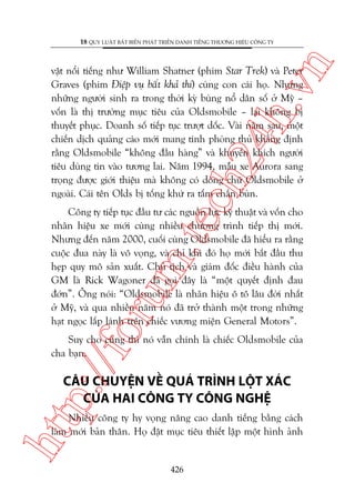 n

18 QUY LUÊÅT BÊËT BIÏËN PHAÁT TRIÏÍN DANH TIÏËNG THÛÚNG HIÏÅU CÖNG TY

ch
24
h.v

vêåt nöíi tiïëng nhû William Shatner (phim Star Trek) vaâ Peter
Graves (phim Àiïåp vuå bêët khaã thi) cuâng con caái hoå. Nhûng
nhûäng ngûúâi sinh ra trong thúâi kyâ buâng nöí dên söë úã Myä –
vöën laâ thõ trûúâng muåc tiïu cuãa Oldsmobile – laåi khöng bõ
thuyïët phuåc. Doanh söë tiïëp tuåc trûúåt döëc. Vaâi nùm sau, möåt
chiïën dõch quaãng caáo múái mang tñnh phoâng thuã khùèng àõnh
rùçng Oldsmobile “khöng àêìu haâng” vaâ khuyïën khñch ngûúâi
tiïu duâng tin vaâo tûúng lai. Nùm 1994, mêîu xe Aurora sang
troång àûúåc giúái thiïåu maâ khöng coá doâng chûä Oldsmobile úã
ngoaâi. Caái tïn Olds bõ töëng khûá ra têëm chùæn buân.

oru

m.
te

Cöng ty tiïëp tuåc àêìu tû caác nguöìn lûåc kyä thuêåt vaâ vöën cho
nhaän hiïåu xe múái cuâng nhiïìu chûúng trònh tiïëp thõ múái.
Nhûng àïën nùm 2000, cuöëi cuâng Oldsmobile àaä hiïíu ra rùçng
cuöåc àua naây laâ vö voång, vaâ chó khi àoá hoå múái bùæt àêìu thu
heåp quy mö saãn xuêët. Chuã tõch vaâ giaám àöëc àiïìu haânh cuãa
GM laâ Rick Wagoner àaä goåi àêy laâ “möåt quyïët àõnh àau
àúán”. Öng noái: “Oldsmobile laâ nhaän hiïåu ö tö lêu àúâi nhêët
úã Myä, vaâ qua nhiïìu nùm noá àaä trúã thaânh möåt trong nhûäng
haåt ngoåc lêëp laánh trïn chiïëc vûúng miïån General Motors”.

p:/
/f

Suy cho cuâng thò noá vêîn chñnh laâ chiïëc Oldsmobile cuãa
cha baån.

CÊU CHUYÏåN VÏÌ QUAÁ TRÒNH LÖÅT XAÁC
CUÃA HAI CÖNG TY CÖNG NGHÏå

htt

Nhiïìu cöng ty hy voång nêng cao danh tiïëng bùçng caách
laâm múái baãn thên. Hoå àùåt muåc tiïu thiïët lêåp möåt hònh aãnh

426

 